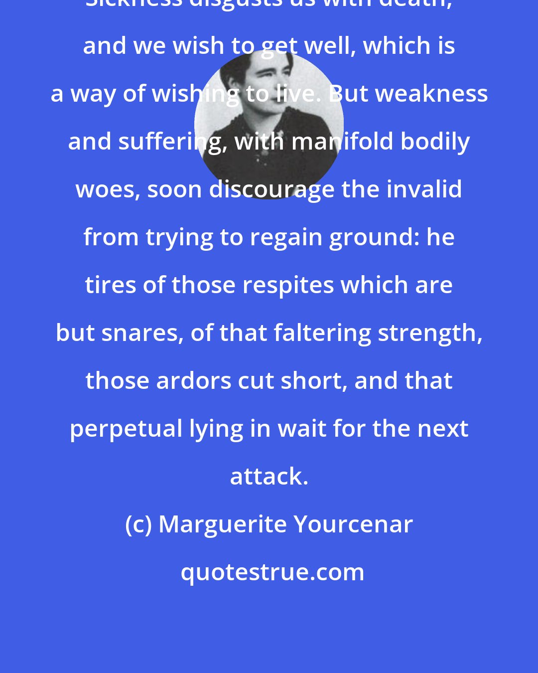 Marguerite Yourcenar: Sickness disgusts us with death, and we wish to get well, which is a way of wishing to live. But weakness and suffering, with manifold bodily woes, soon discourage the invalid from trying to regain ground: he tires of those respites which are but snares, of that faltering strength, those ardors cut short, and that perpetual lying in wait for the next attack.