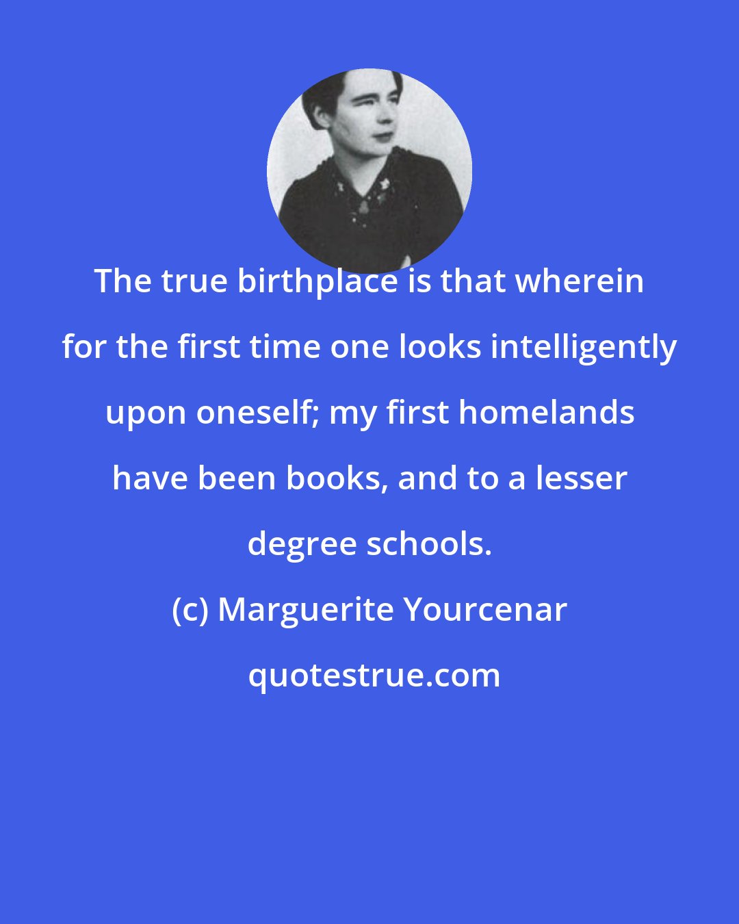 Marguerite Yourcenar: The true birthplace is that wherein for the first time one looks intelligently upon oneself; my first homelands have been books, and to a lesser degree schools.