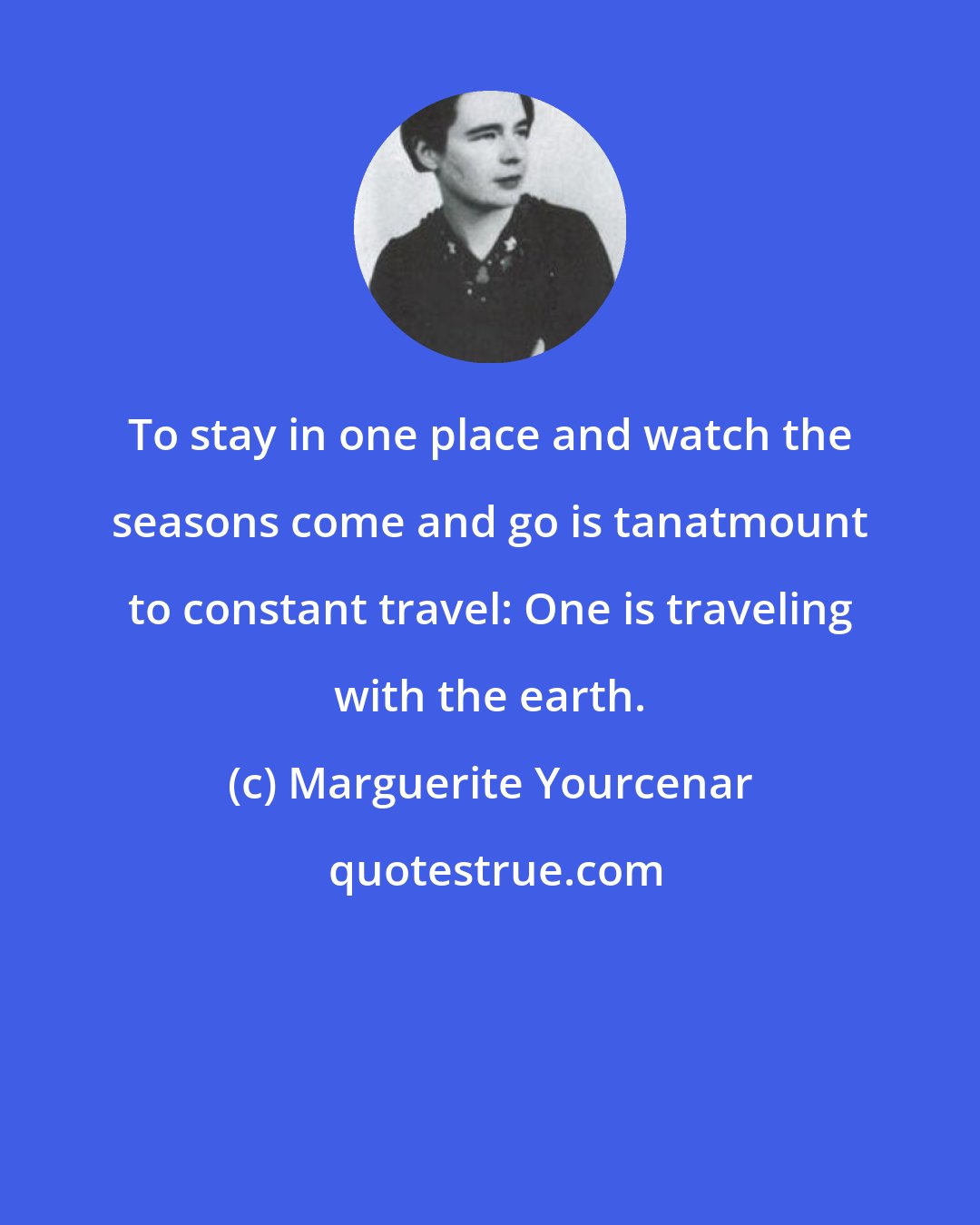 Marguerite Yourcenar: To stay in one place and watch the seasons come and go is tanatmount to constant travel: One is traveling with the earth.