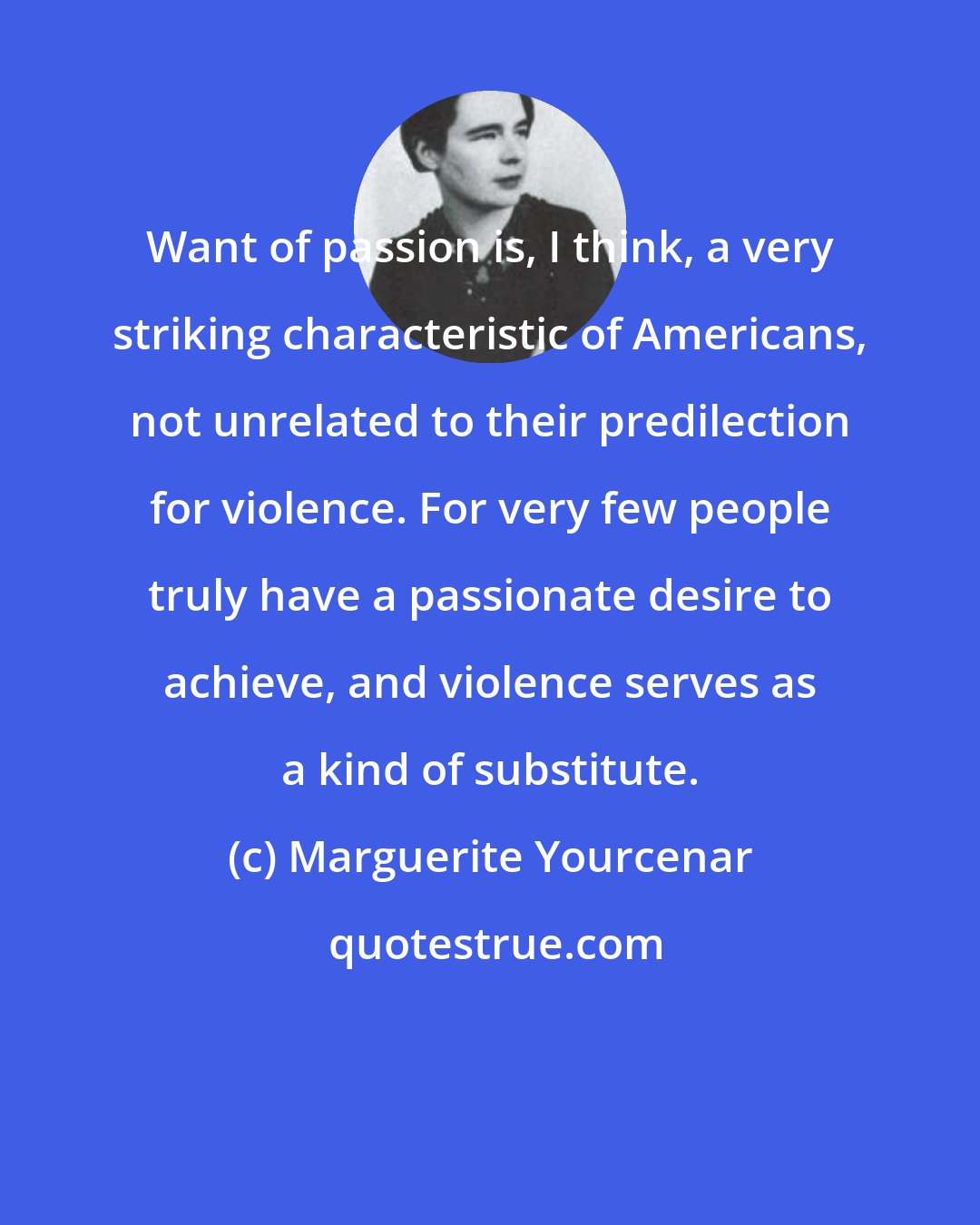 Marguerite Yourcenar: Want of passion is, I think, a very striking characteristic of Americans, not unrelated to their predilection for violence. For very few people truly have a passionate desire to achieve, and violence serves as a kind of substitute.