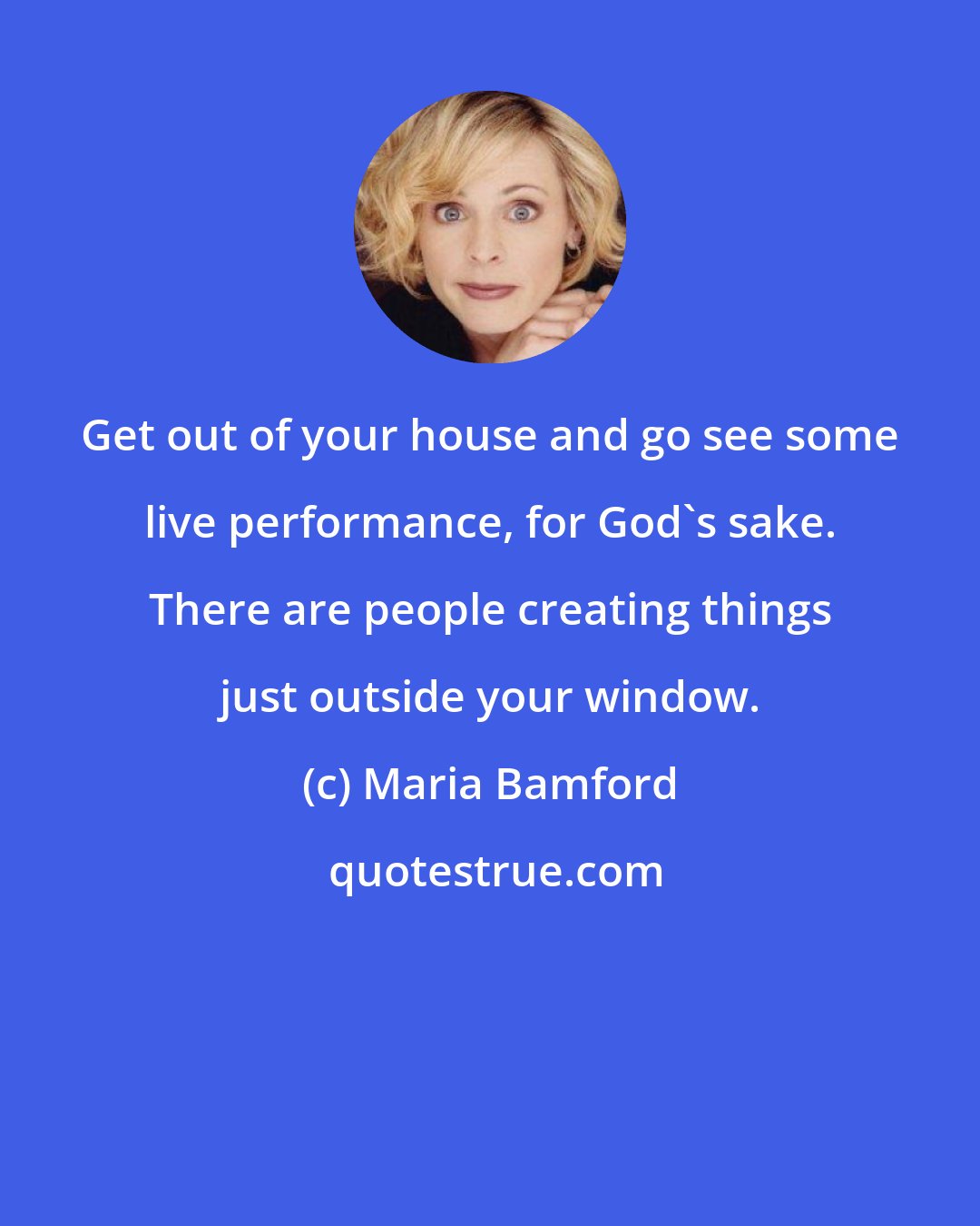 Maria Bamford: Get out of your house and go see some live performance, for God's sake. There are people creating things just outside your window.