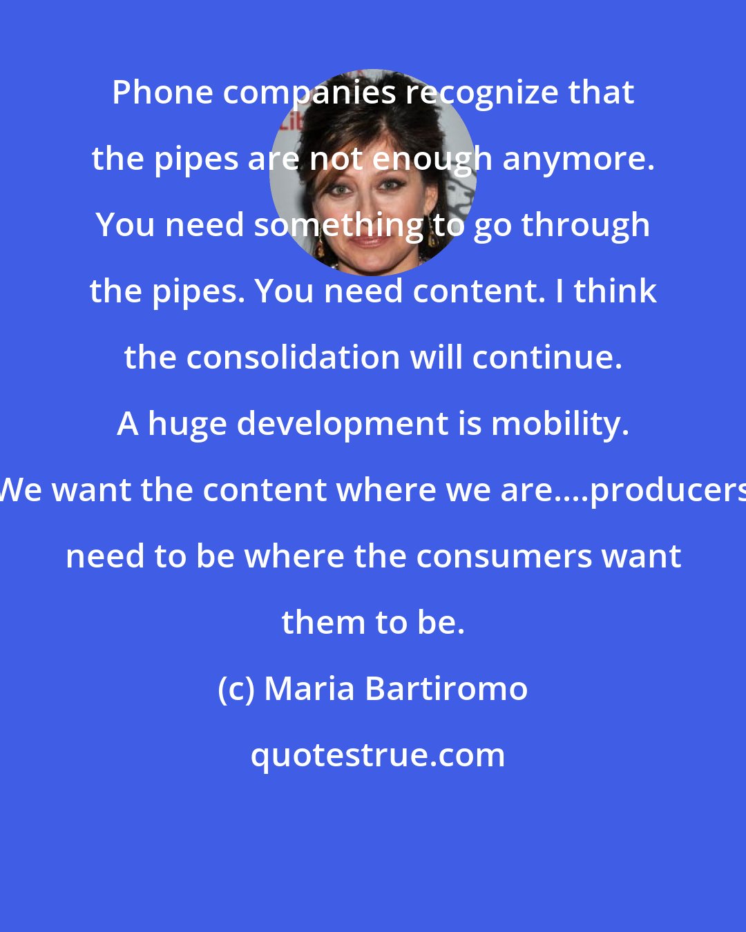 Maria Bartiromo: Phone companies recognize that the pipes are not enough anymore. You need something to go through the pipes. You need content. I think the consolidation will continue. A huge development is mobility. We want the content where we are....producers need to be where the consumers want them to be.