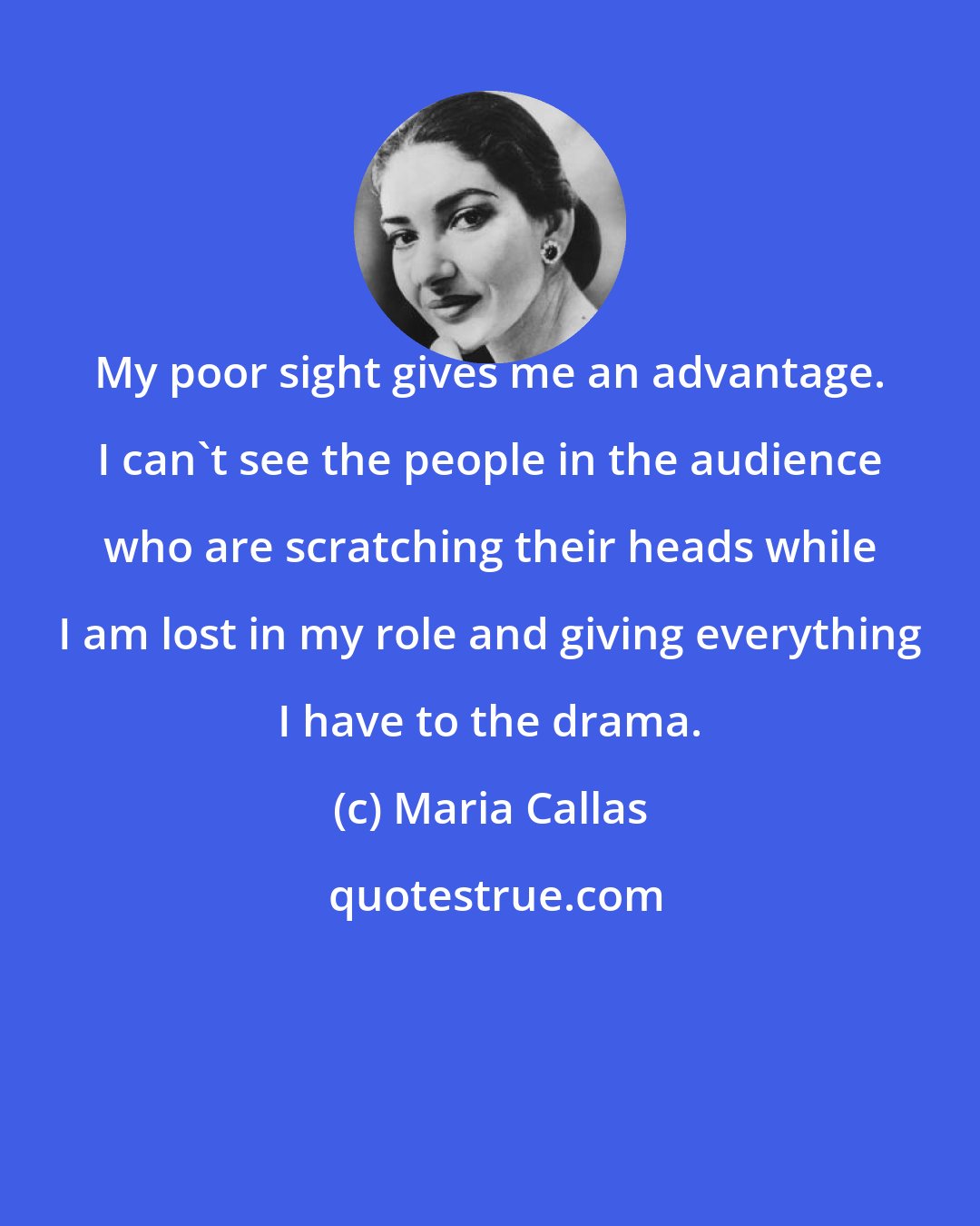 Maria Callas: My poor sight gives me an advantage. I can't see the people in the audience who are scratching their heads while I am lost in my role and giving everything I have to the drama.
