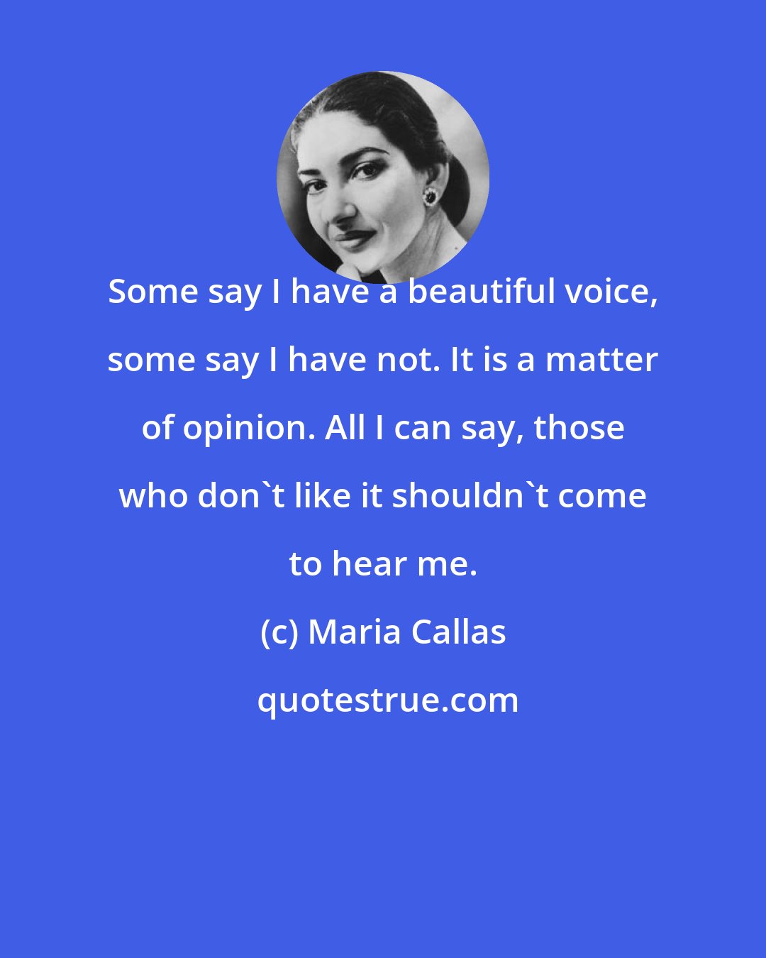 Maria Callas: Some say I have a beautiful voice, some say I have not. It is a matter of opinion. All I can say, those who don't like it shouldn't come to hear me.