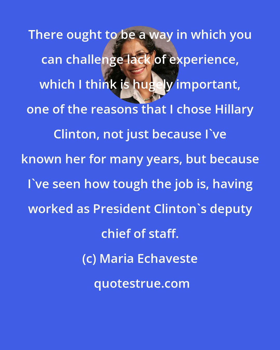 Maria Echaveste: There ought to be a way in which you can challenge lack of experience, which I think is hugely important, one of the reasons that I chose Hillary Clinton, not just because I've known her for many years, but because I've seen how tough the job is, having worked as President Clinton's deputy chief of staff.
