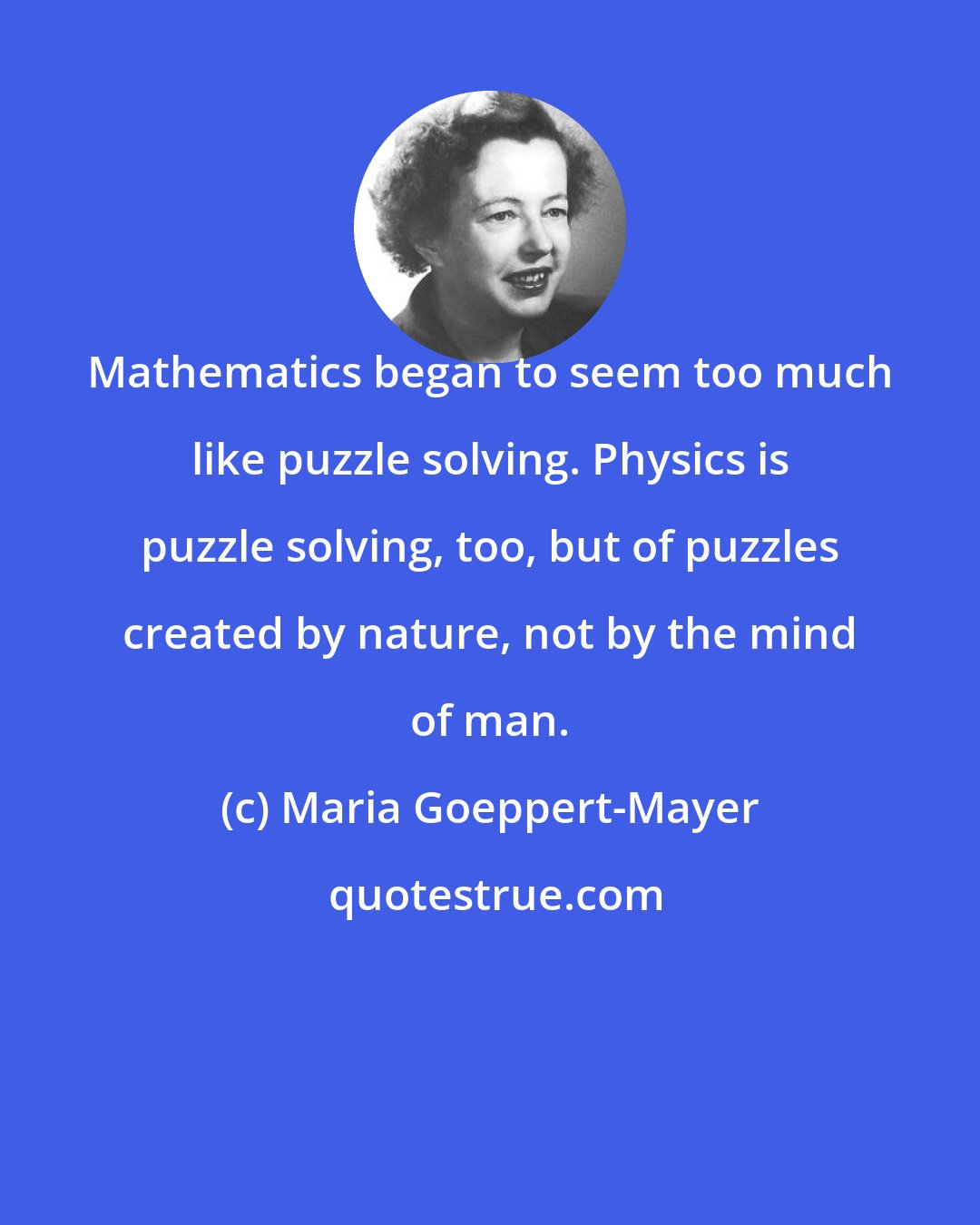 Maria Goeppert-Mayer: Mathematics began to seem too much like puzzle solving. Physics is puzzle solving, too, but of puzzles created by nature, not by the mind of man.