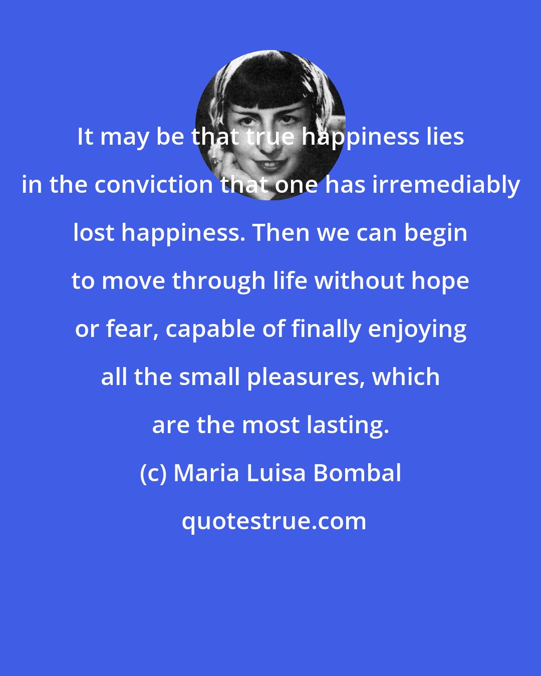 Maria Luisa Bombal: It may be that true happiness lies in the conviction that one has irremediably lost happiness. Then we can begin to move through life without hope or fear, capable of finally enjoying all the small pleasures, which are the most lasting.