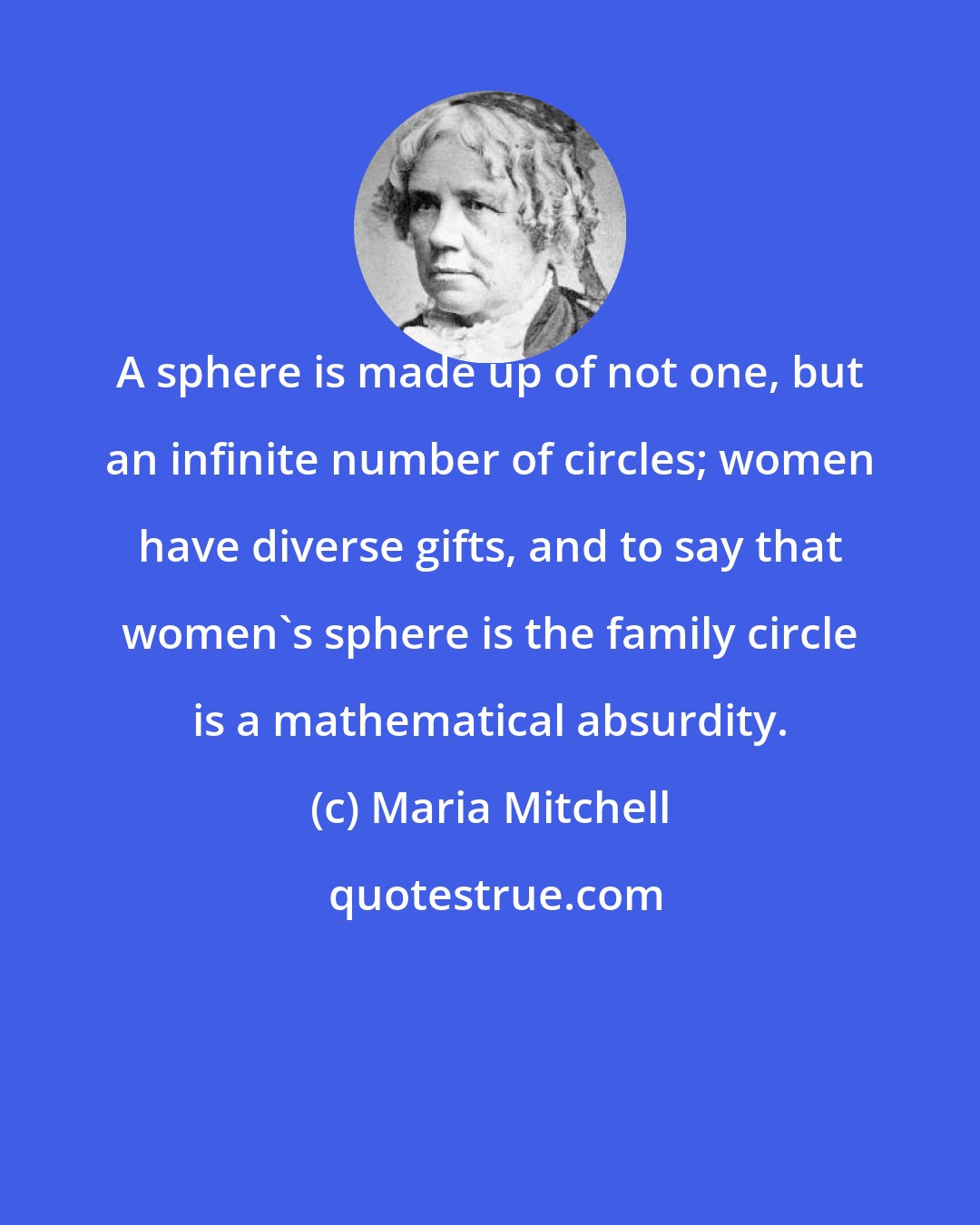 Maria Mitchell: A sphere is made up of not one, but an infinite number of circles; women have diverse gifts, and to say that women's sphere is the family circle is a mathematical absurdity.