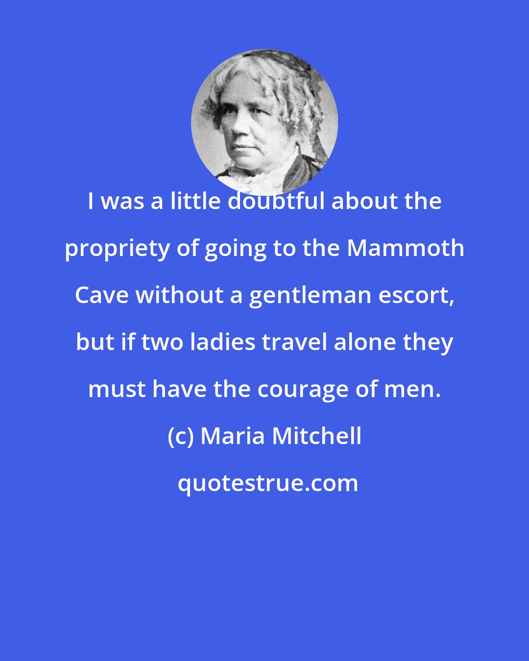 Maria Mitchell: I was a little doubtful about the propriety of going to the Mammoth Cave without a gentleman escort, but if two ladies travel alone they must have the courage of men.