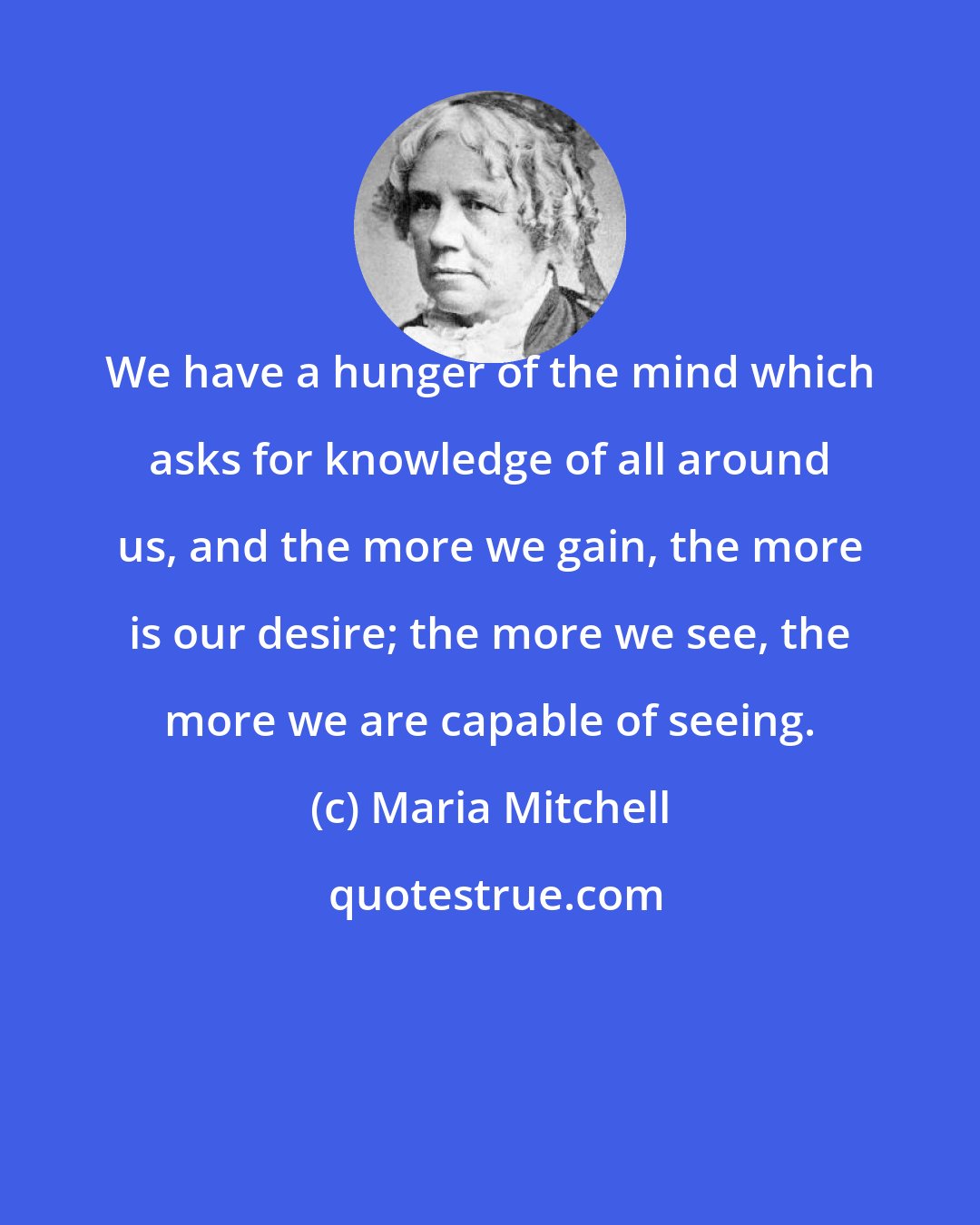 Maria Mitchell: We have a hunger of the mind which asks for knowledge of all around us, and the more we gain, the more is our desire; the more we see, the more we are capable of seeing.