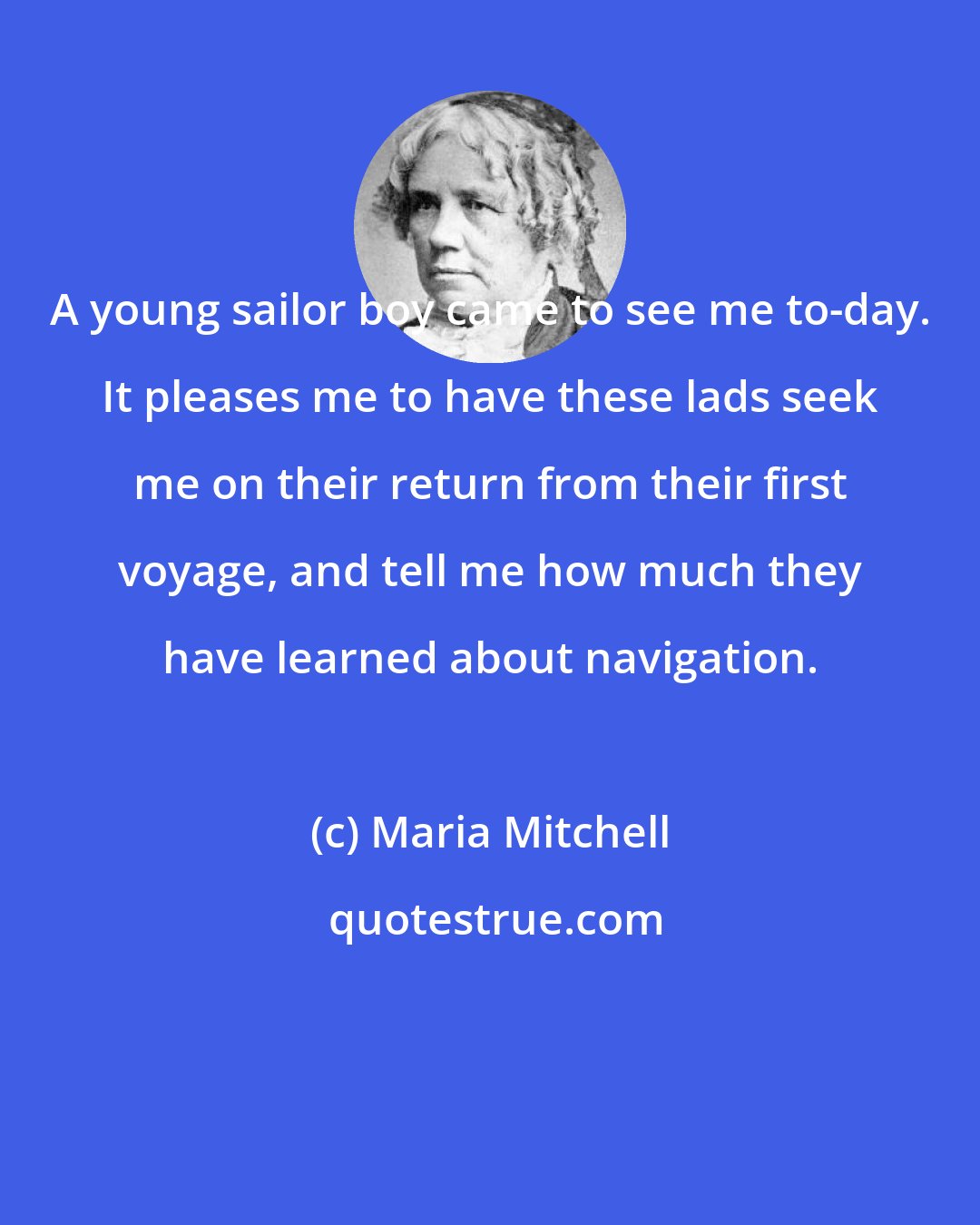 Maria Mitchell: A young sailor boy came to see me to-day. It pleases me to have these lads seek me on their return from their first voyage, and tell me how much they have learned about navigation.