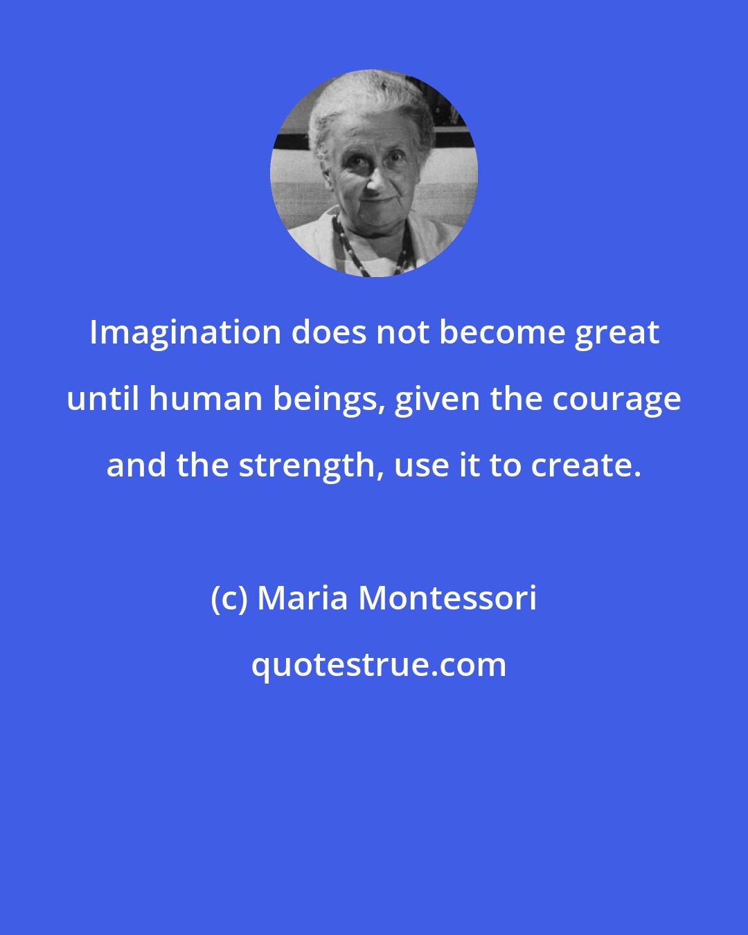Maria Montessori: Imagination does not become great until human beings, given the courage and the strength, use it to create.