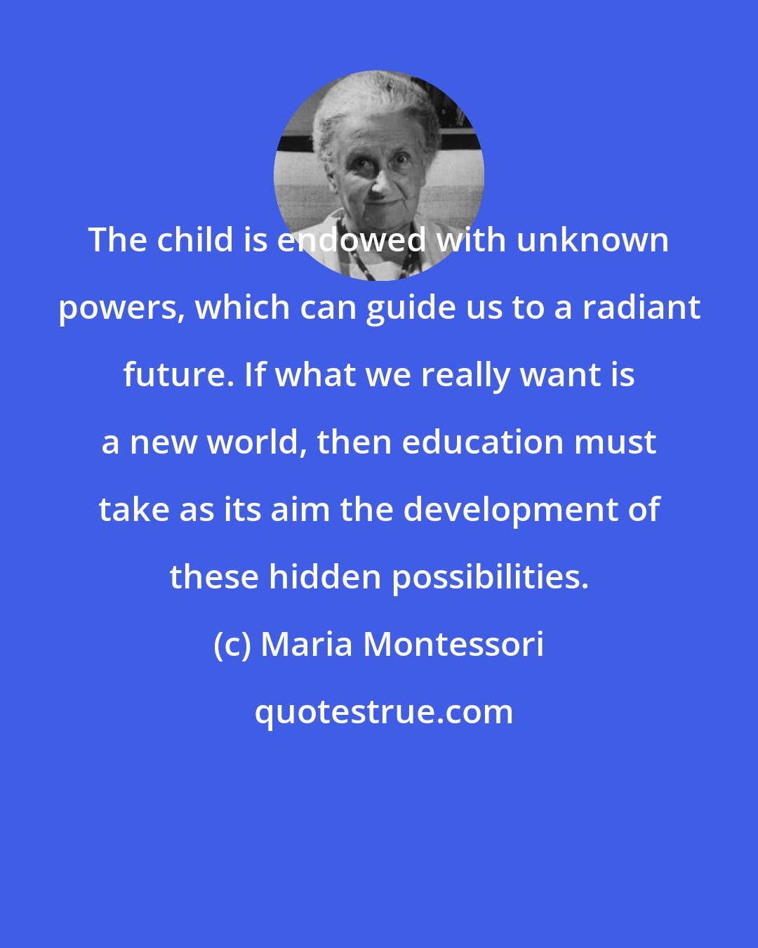 Maria Montessori: The child is endowed with unknown powers, which can guide us to a radiant future. If what we really want is a new world, then education must take as its aim the development of these hidden possibilities.
