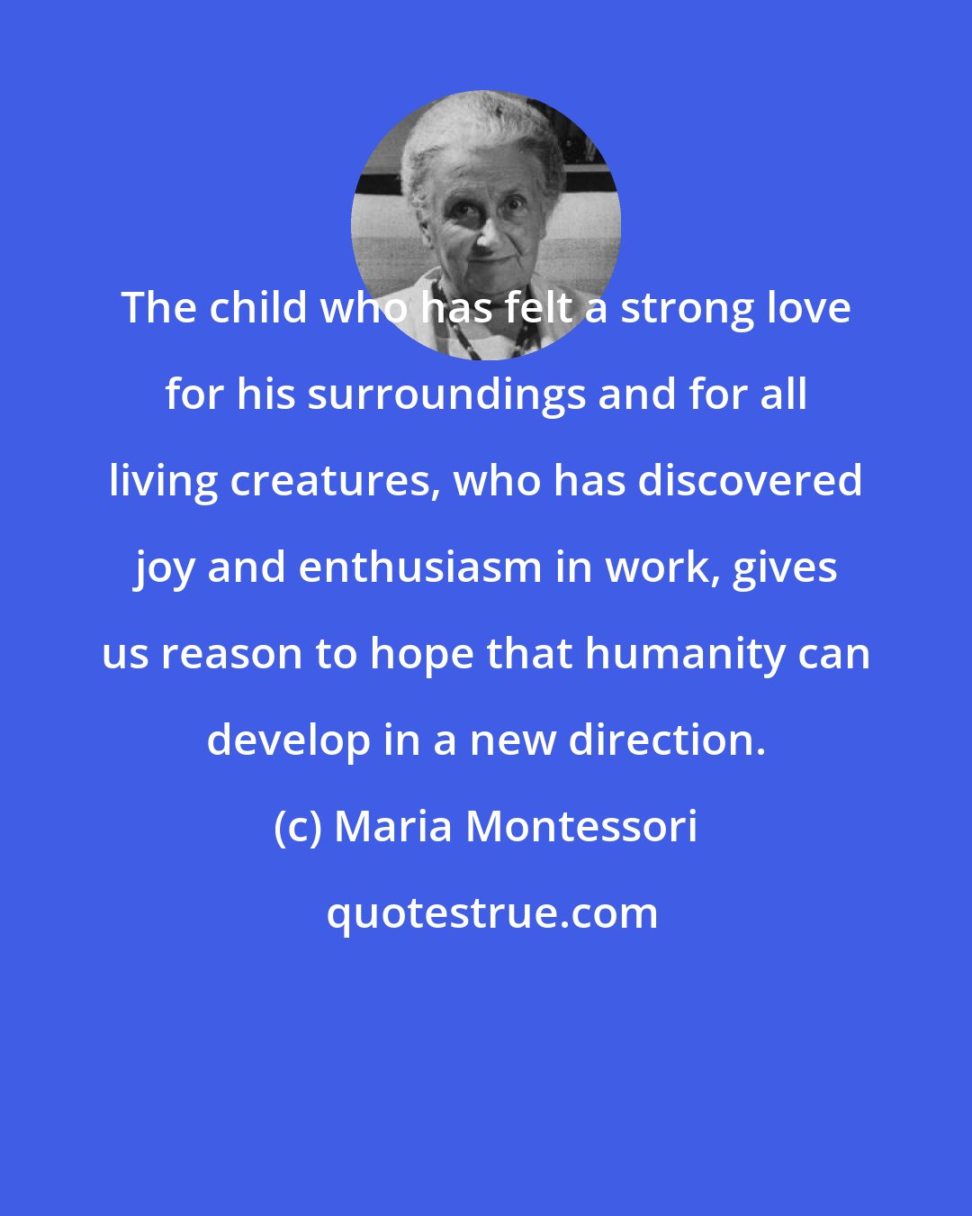 Maria Montessori: The child who has felt a strong love for his surroundings and for all living creatures, who has discovered joy and enthusiasm in work, gives us reason to hope that humanity can develop in a new direction.