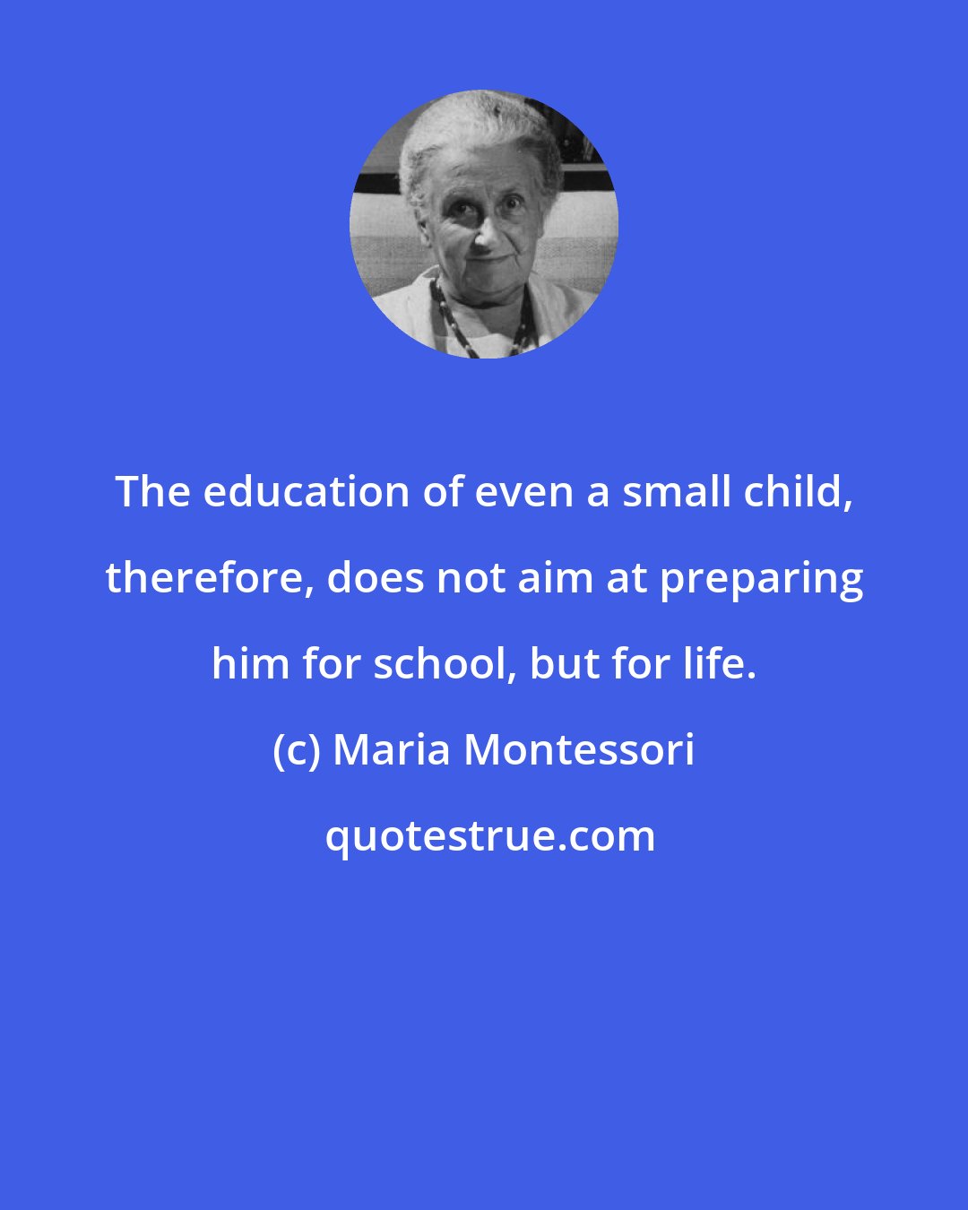 Maria Montessori: The education of even a small child, therefore, does not aim at preparing him for school, but for life.