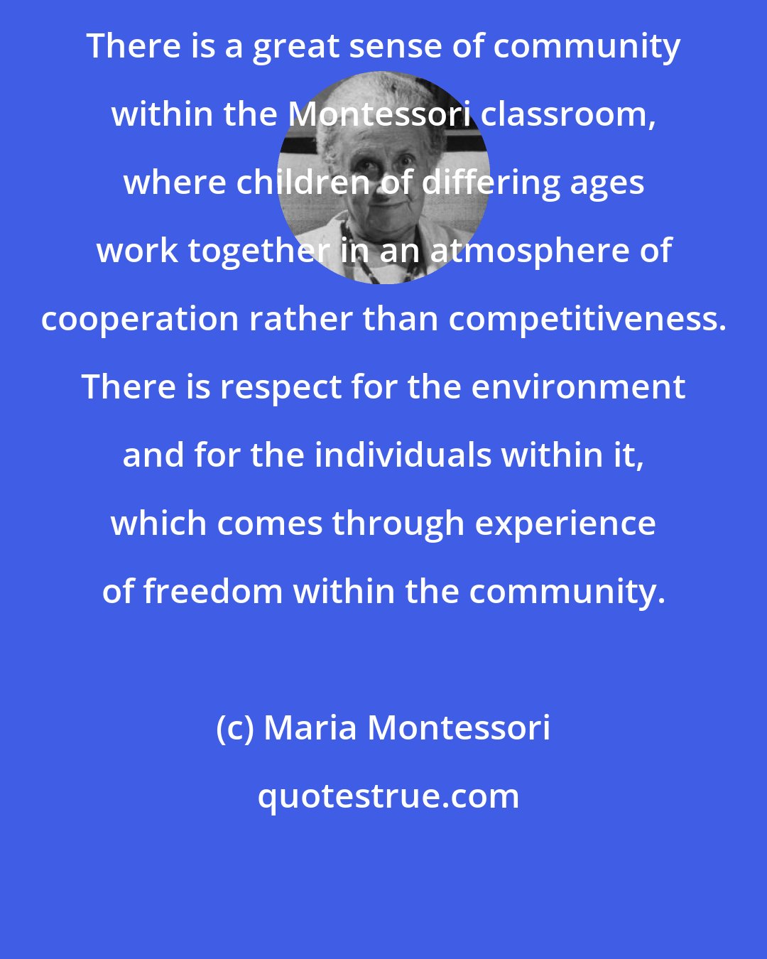 Maria Montessori: There is a great sense of community within the Montessori classroom, where children of differing ages work together in an atmosphere of cooperation rather than competitiveness. There is respect for the environment and for the individuals within it, which comes through experience of freedom within the community.