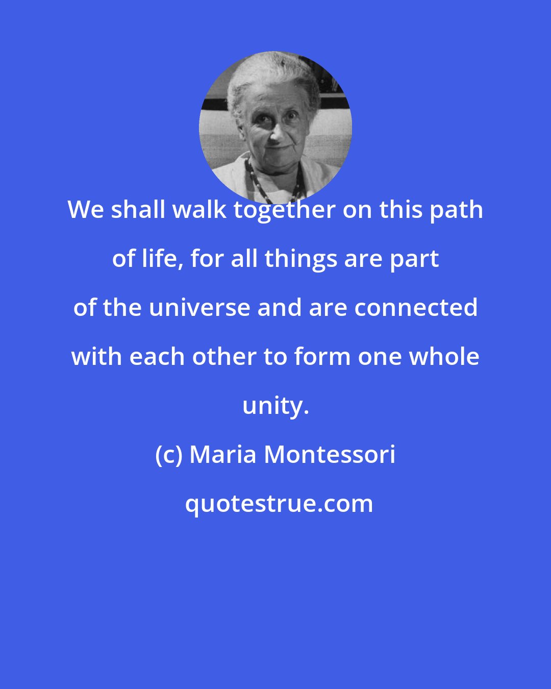 Maria Montessori: We shall walk together on this path of life, for all things are part of the universe and are connected with each other to form one whole unity.