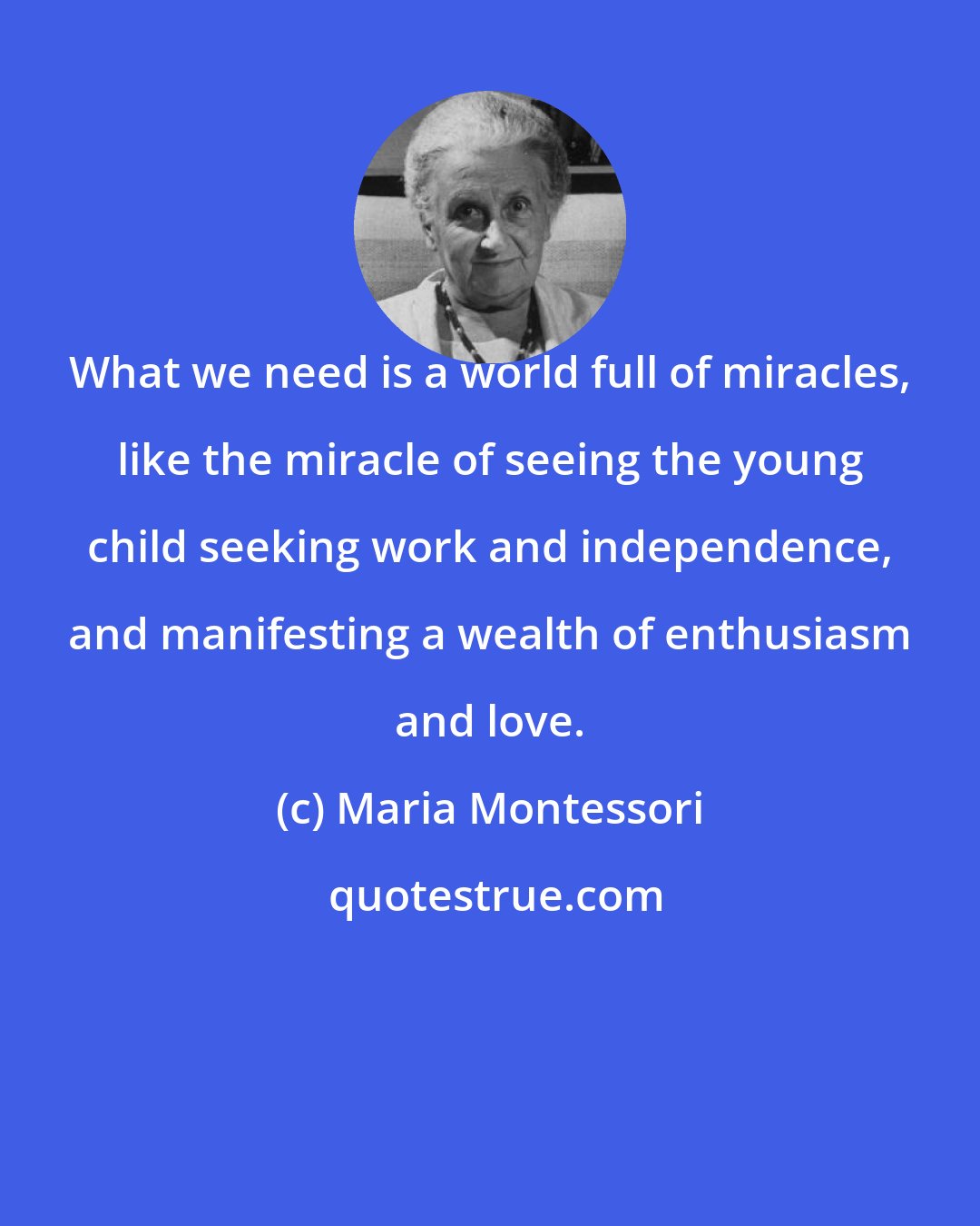 Maria Montessori: What we need is a world full of miracles, like the miracle of seeing the young child seeking work and independence, and manifesting a wealth of enthusiasm and love.