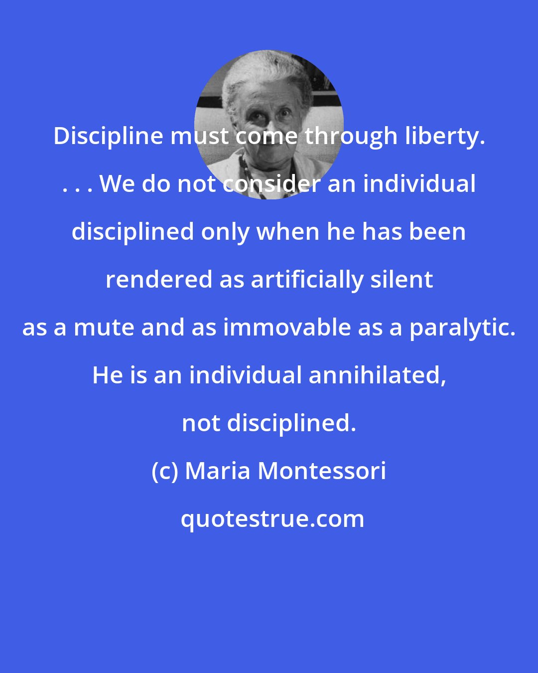 Maria Montessori: Discipline must come through liberty. . . . We do not consider an individual disciplined only when he has been rendered as artificially silent as a mute and as immovable as a paralytic. He is an individual annihilated, not disciplined.