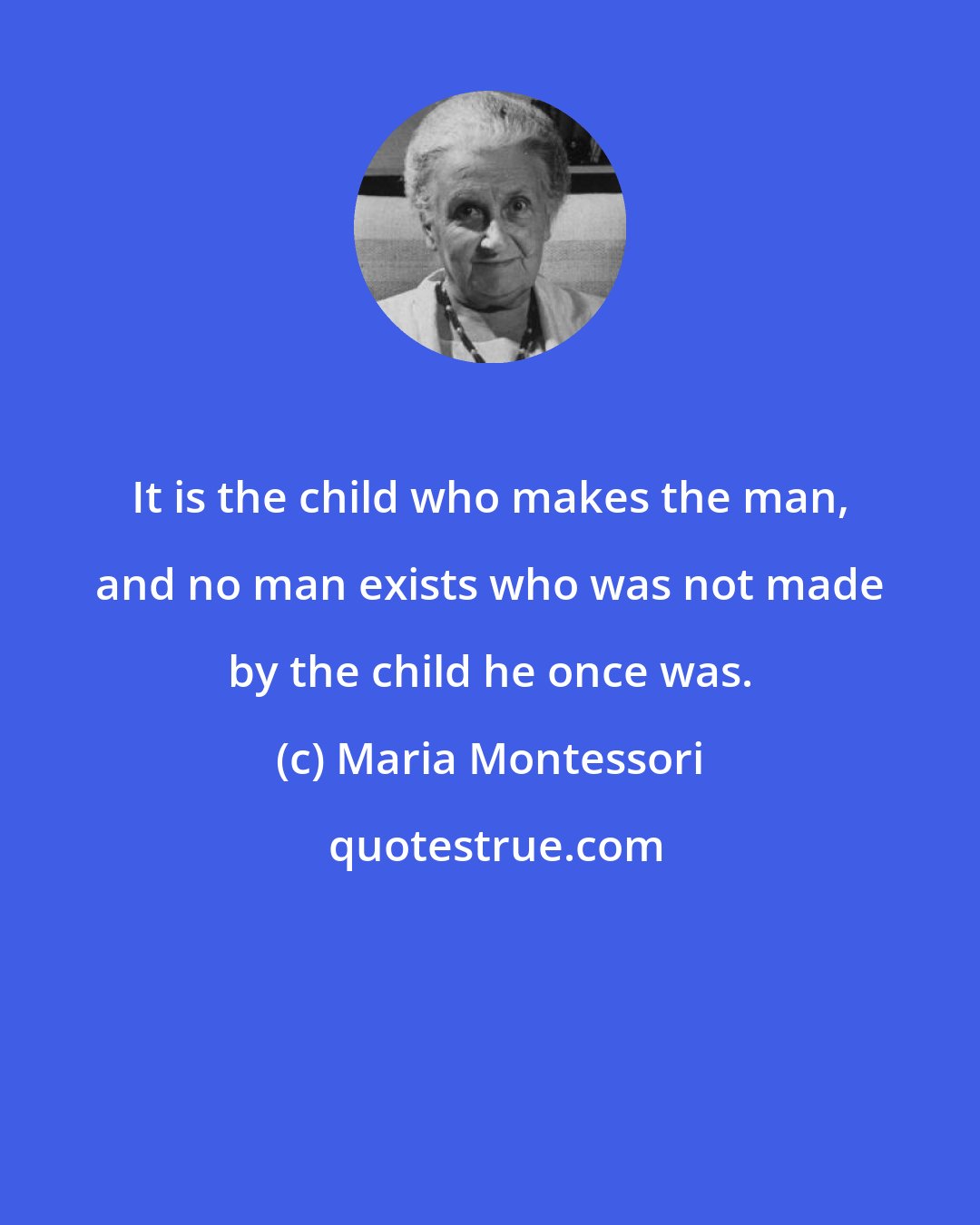 Maria Montessori: It is the child who makes the man, and no man exists who was not made by the child he once was.