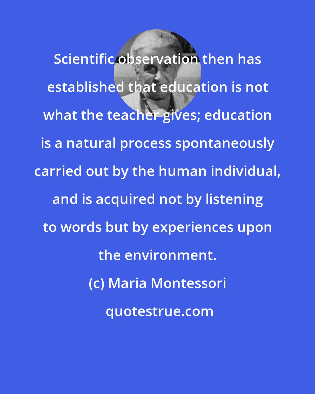 Maria Montessori: Scientific observation then has established that education is not what the teacher gives; education is a natural process spontaneously carried out by the human individual, and is acquired not by listening to words but by experiences upon the environment.