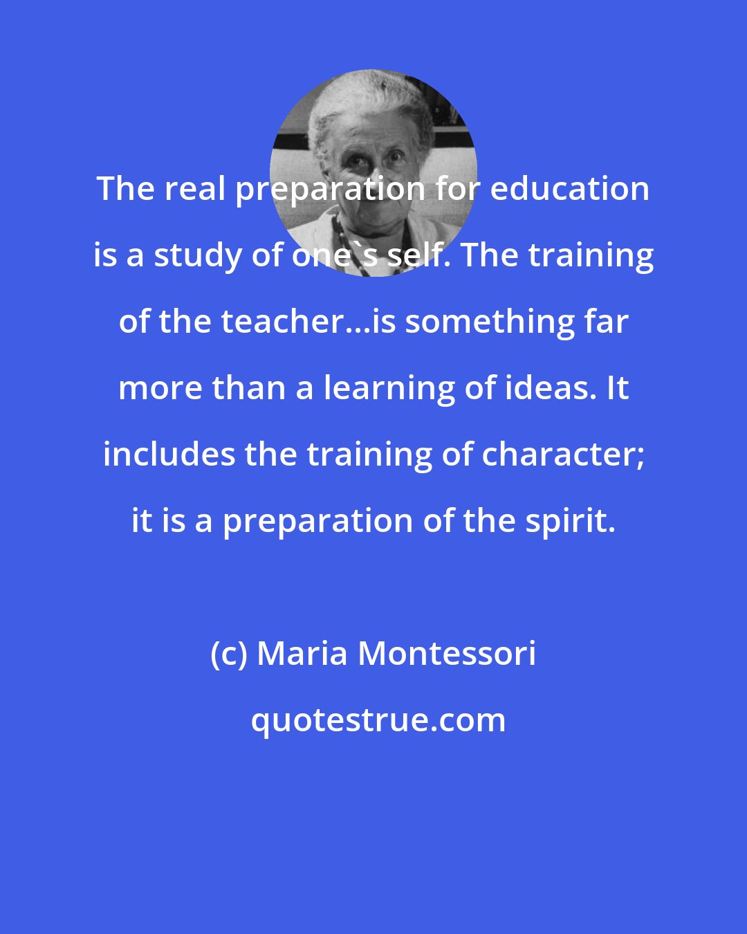 Maria Montessori: The real preparation for education is a study of one's self. The training of the teacher...is something far more than a learning of ideas. It includes the training of character; it is a preparation of the spirit.