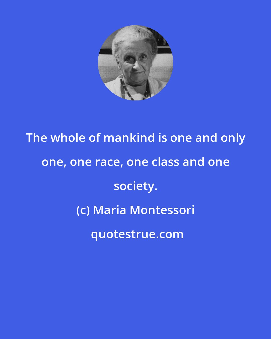 Maria Montessori: The whole of mankind is one and only one, one race, one class and one society.