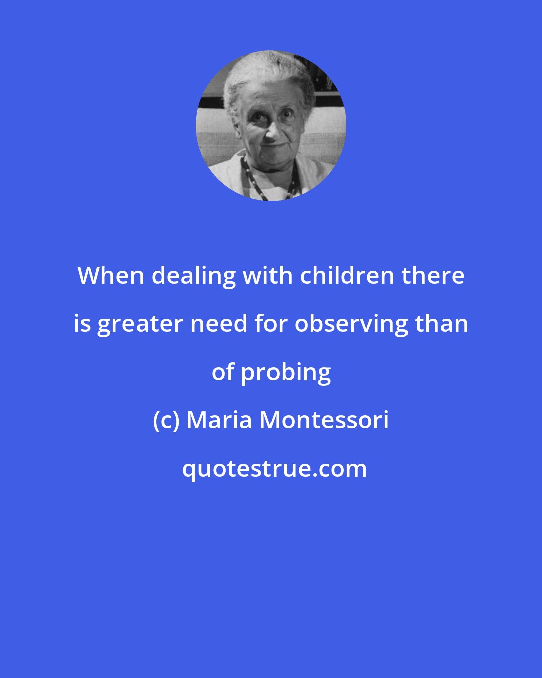 Maria Montessori: When dealing with children there is greater need for observing than of probing