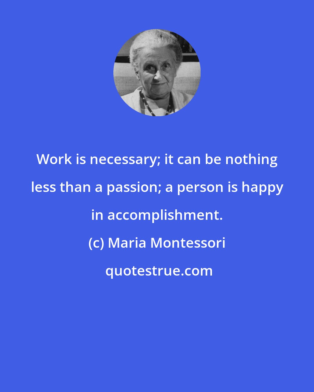 Maria Montessori: Work is necessary; it can be nothing less than a passion; a person is happy in accomplishment.