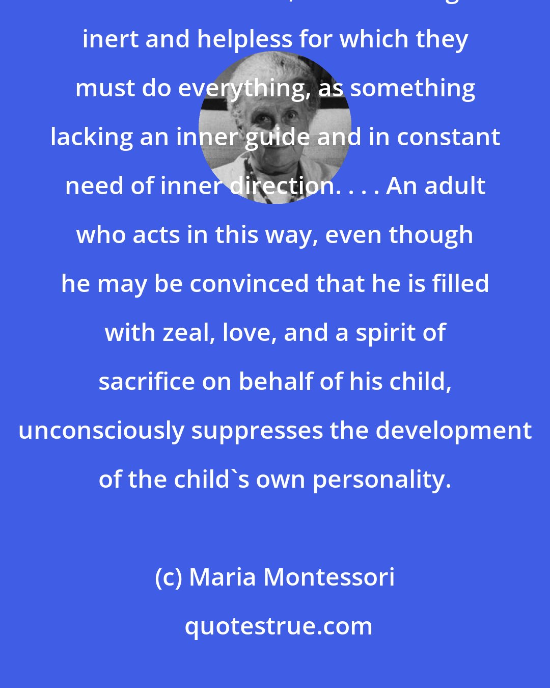 Maria Montessori: Adults look upon a child as something empty that is to be filled through their own efforts, as something inert and helpless for which they must do everything, as something lacking an inner guide and in constant need of inner direction. . . . An adult who acts in this way, even though he may be convinced that he is filled with zeal, love, and a spirit of sacrifice on behalf of his child, unconsciously suppresses the development of the child's own personality.