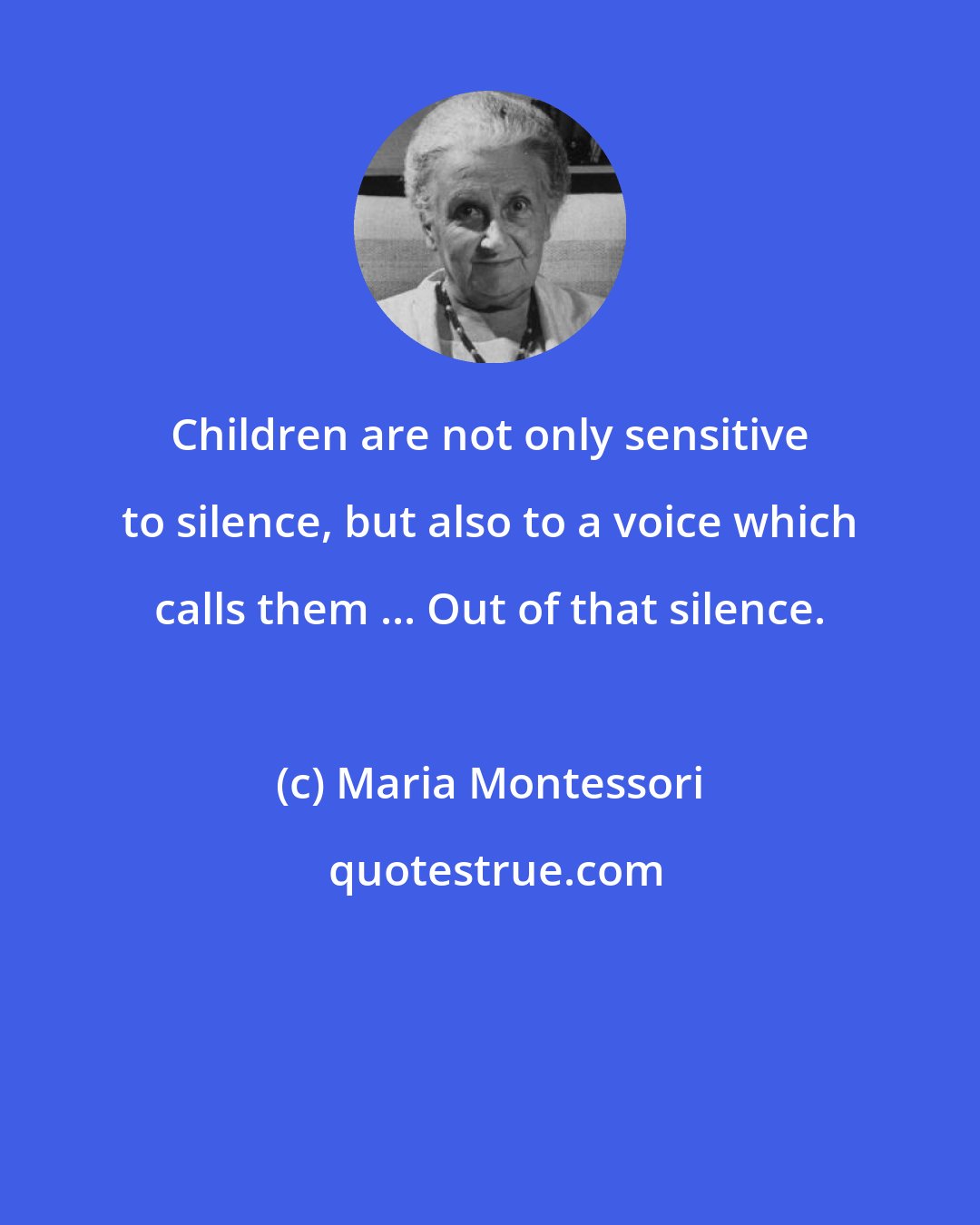 Maria Montessori: Children are not only sensitive to silence, but also to a voice which calls them ... Out of that silence.