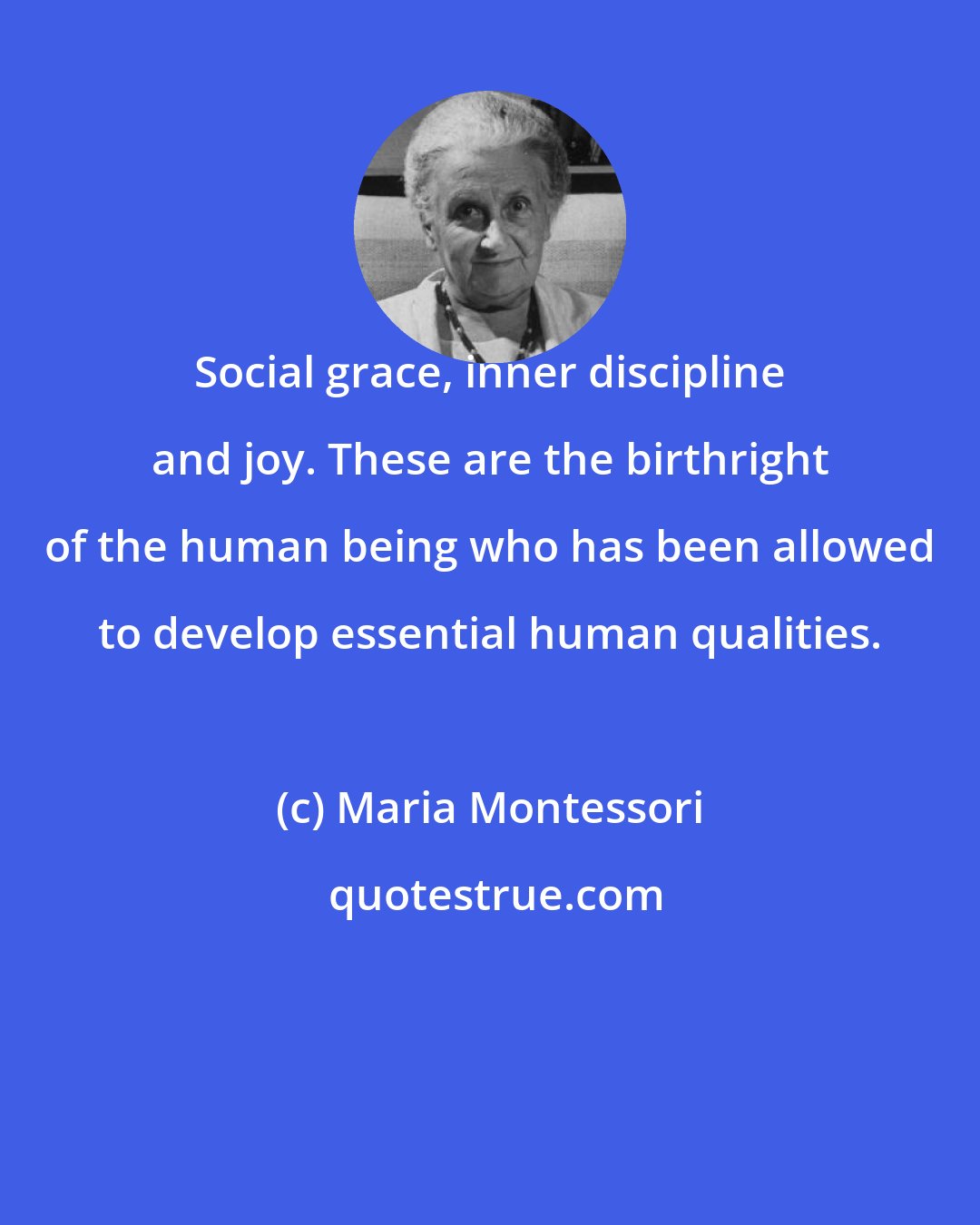 Maria Montessori: Social grace, inner discipline and joy. These are the birthright of the human being who has been allowed to develop essential human qualities.