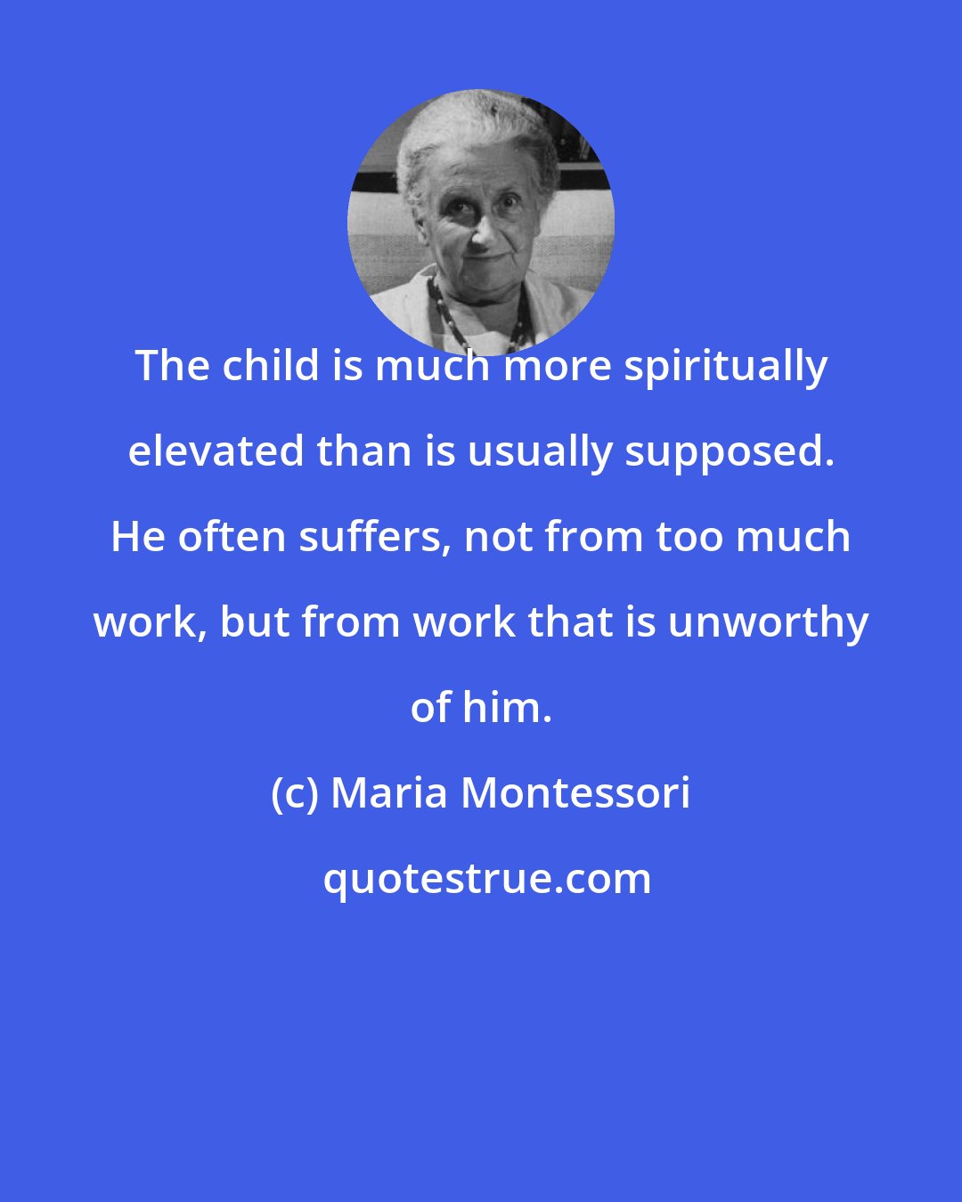 Maria Montessori: The child is much more spiritually elevated than is usually supposed. He often suffers, not from too much work, but from work that is unworthy of him.