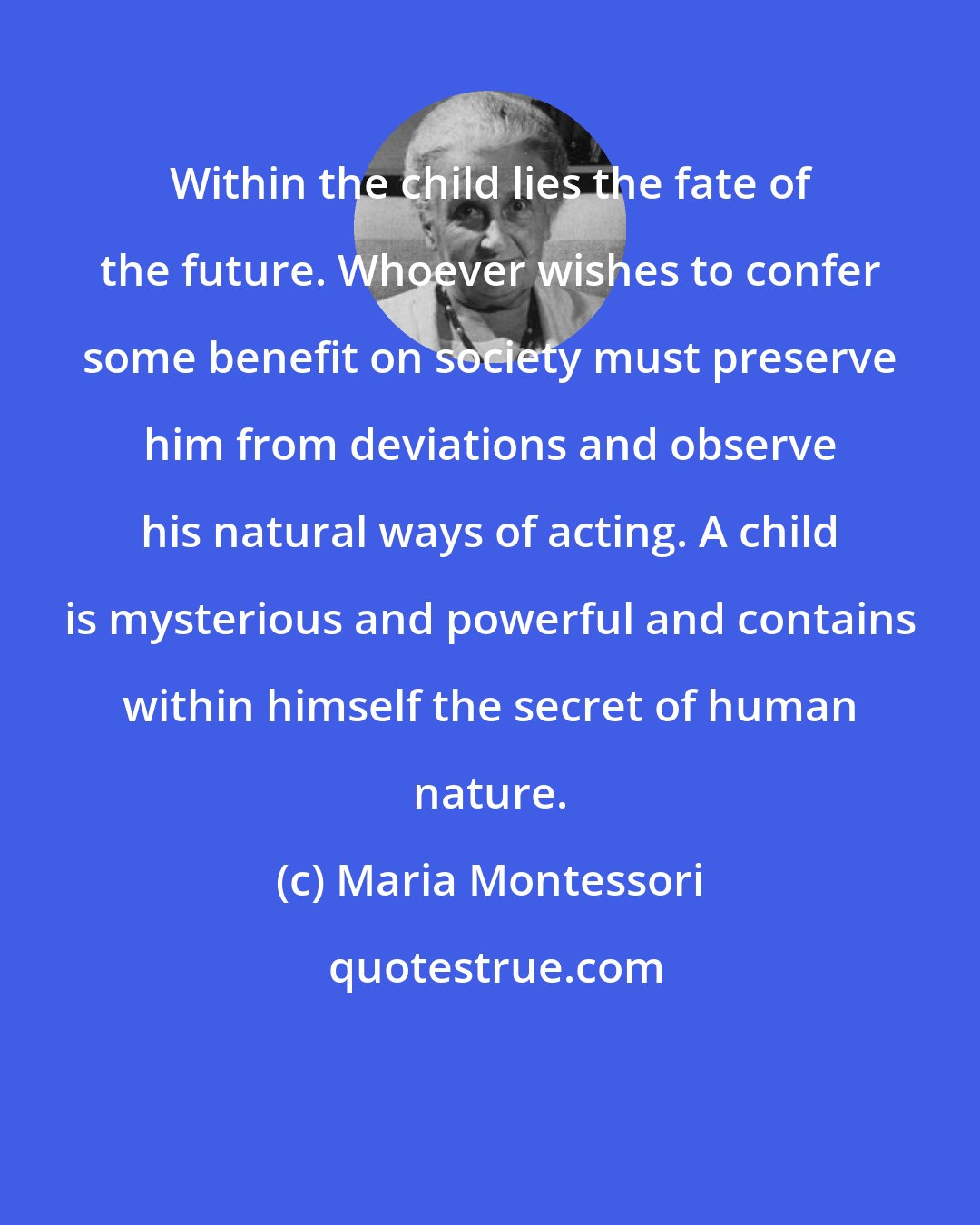 Maria Montessori: Within the child lies the fate of the future. Whoever wishes to confer some benefit on society must preserve him from deviations and observe his natural ways of acting. A child is mysterious and powerful and contains within himself the secret of human nature.