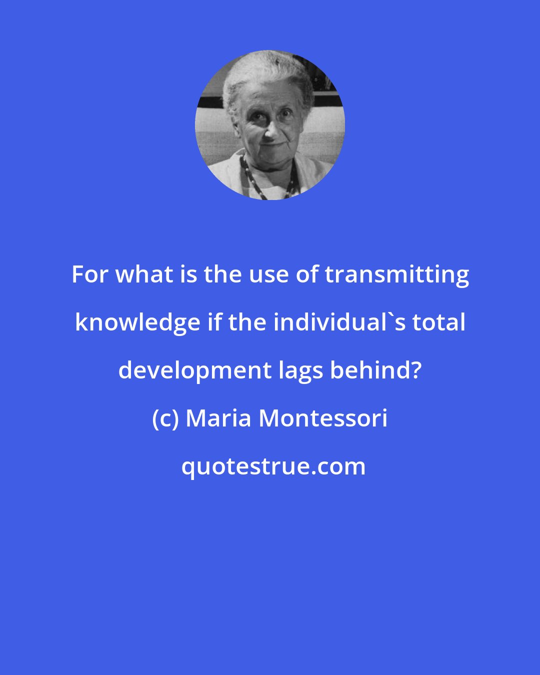 Maria Montessori: For what is the use of transmitting knowledge if the individual's total development lags behind?