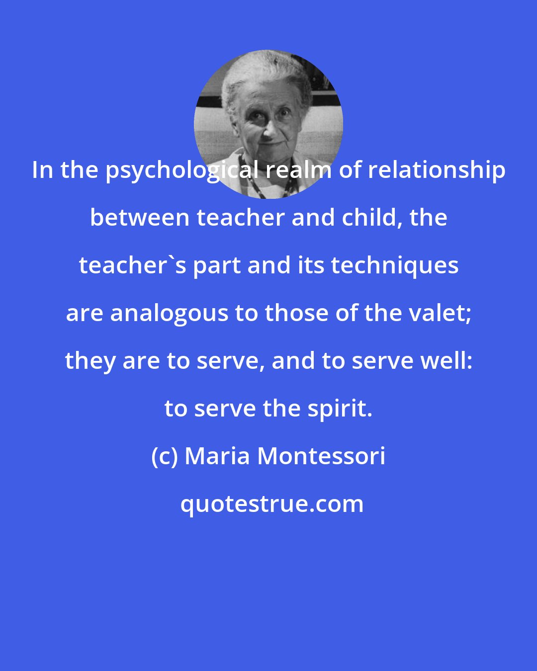 Maria Montessori: In the psychological realm of relationship between teacher and child, the teacher's part and its techniques are analogous to those of the valet; they are to serve, and to serve well: to serve the spirit.