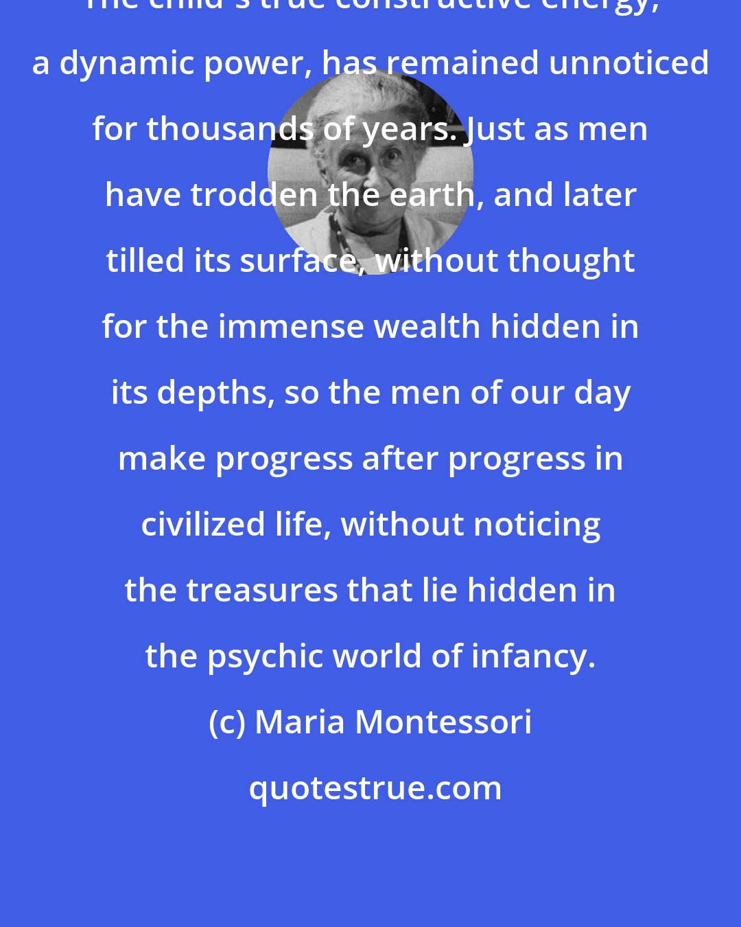 Maria Montessori: The child's true constructive energy, a dynamic power, has remained unnoticed for thousands of years. Just as men have trodden the earth, and later tilled its surface, without thought for the immense wealth hidden in its depths, so the men of our day make progress after progress in civilized life, without noticing the treasures that lie hidden in the psychic world of infancy.