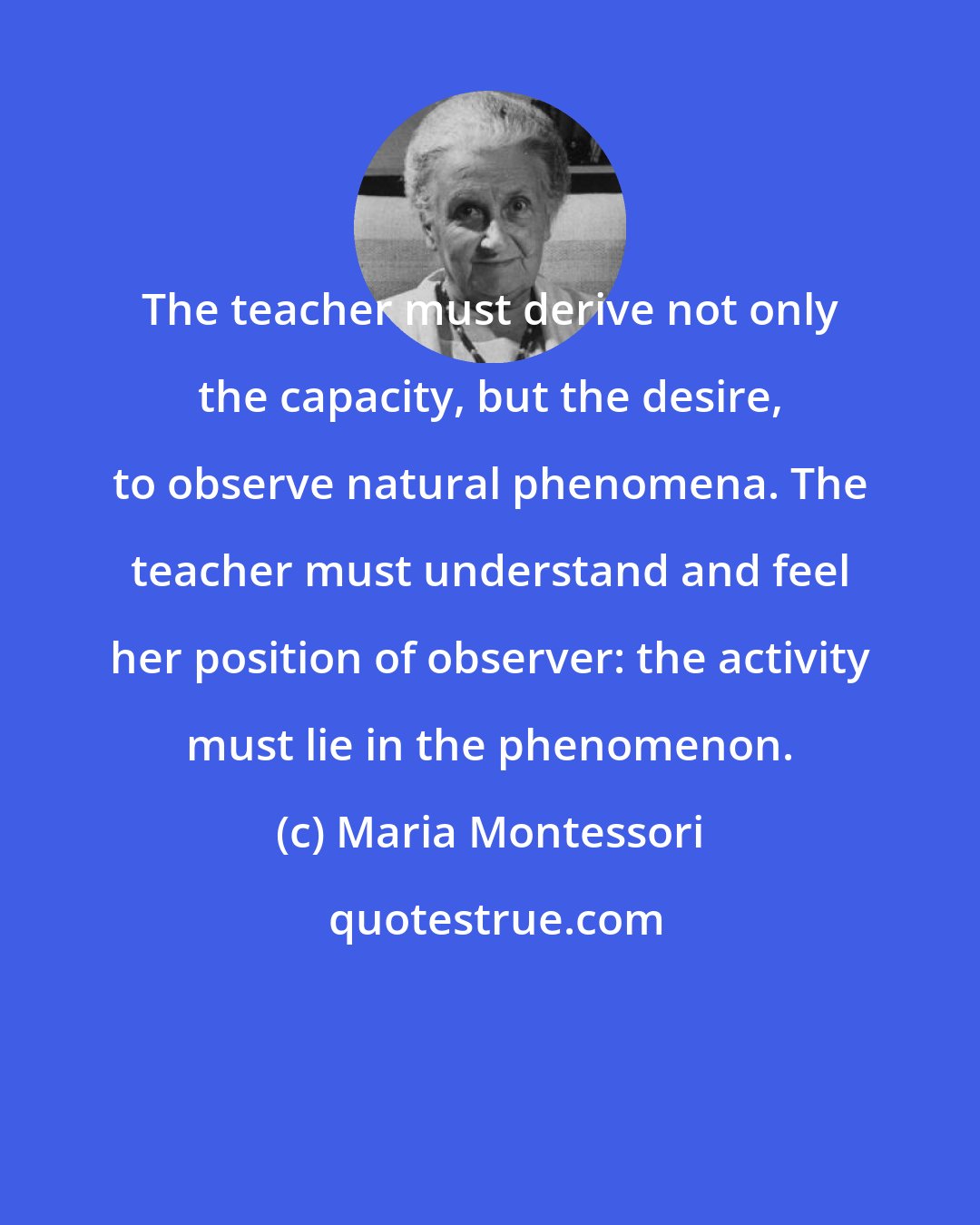 Maria Montessori: The teacher must derive not only the capacity, but the desire, to observe natural phenomena. The teacher must understand and feel her position of observer: the activity must lie in the phenomenon.