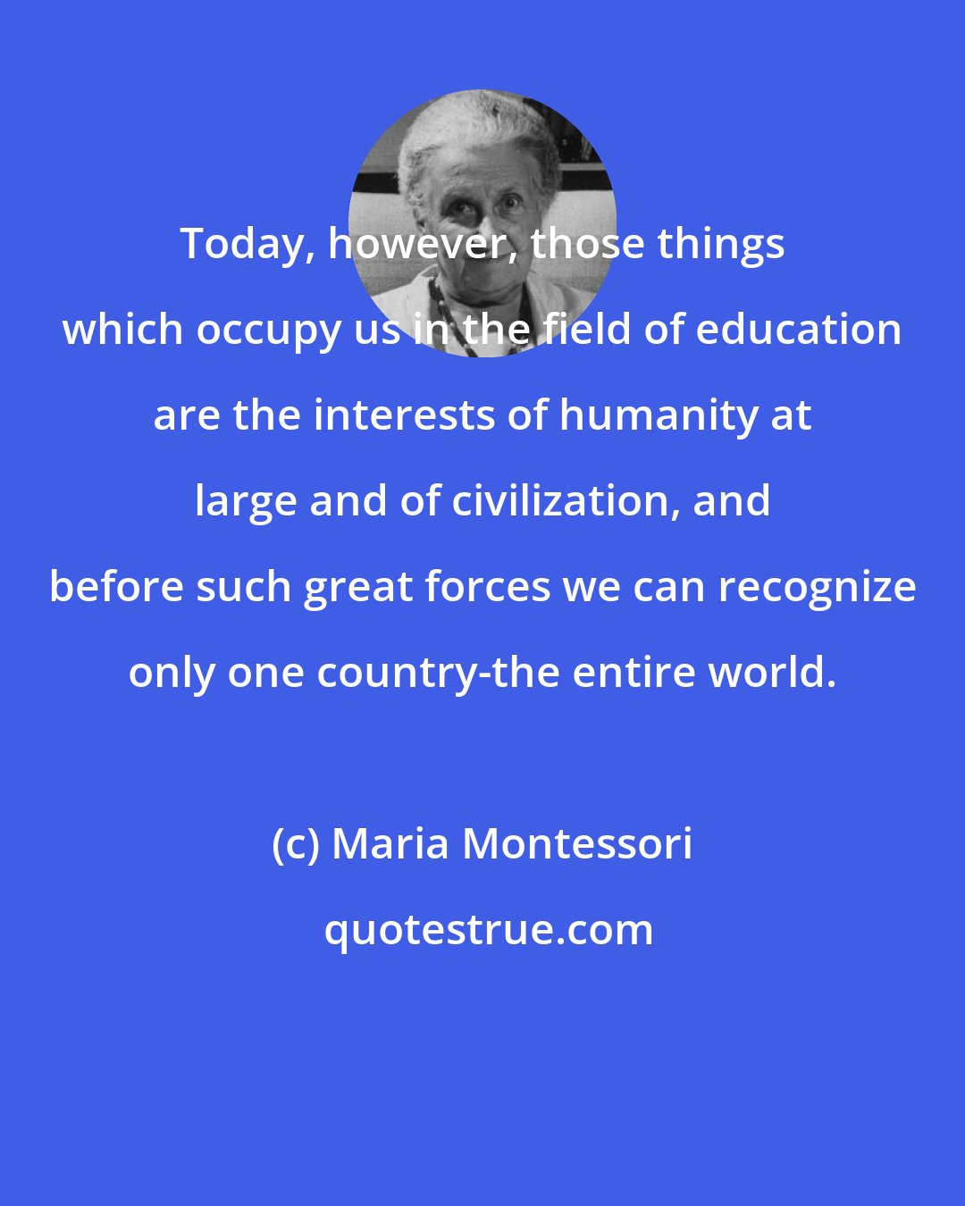 Maria Montessori: Today, however, those things which occupy us in the field of education are the interests of humanity at large and of civilization, and before such great forces we can recognize only one country-the entire world.