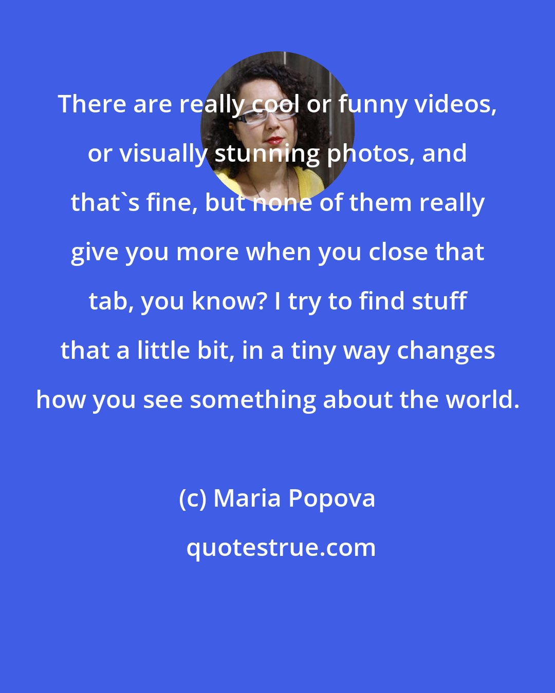 Maria Popova: There are really cool or funny videos, or visually stunning photos, and that's fine, but none of them really give you more when you close that tab, you know? I try to find stuff that a little bit, in a tiny way changes how you see something about the world.