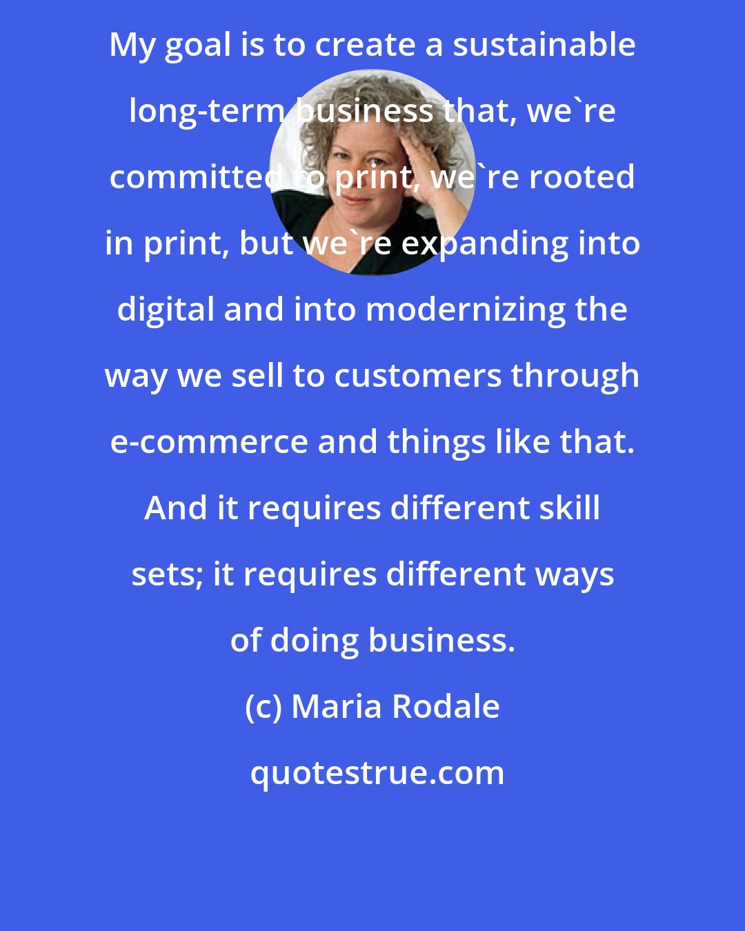 Maria Rodale: My goal is to create a sustainable long-term business that, we're committed to print, we're rooted in print, but we're expanding into digital and into modernizing the way we sell to customers through e-commerce and things like that. And it requires different skill sets; it requires different ways of doing business.