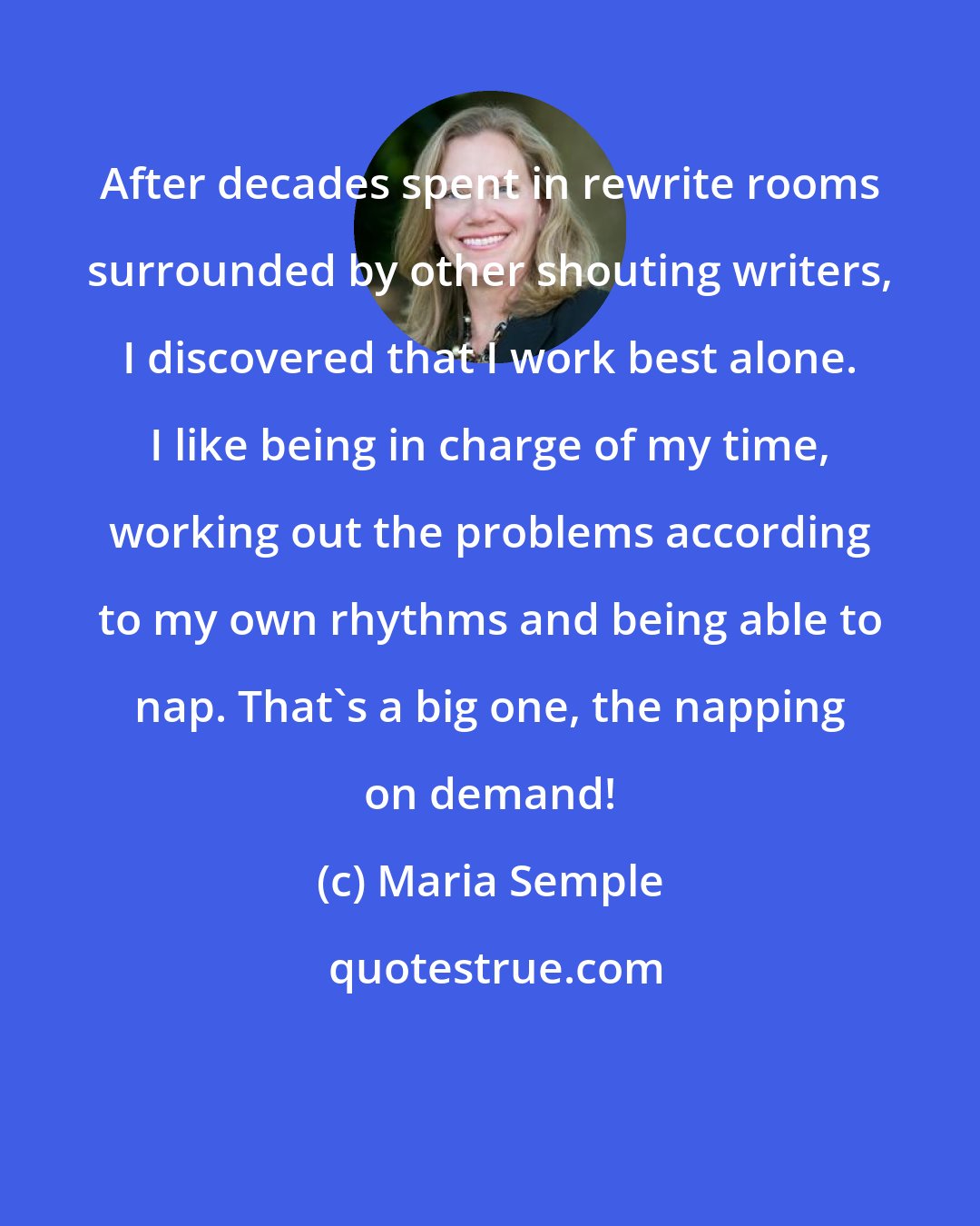 Maria Semple: After decades spent in rewrite rooms surrounded by other shouting writers, I discovered that I work best alone. I like being in charge of my time, working out the problems according to my own rhythms and being able to nap. That's a big one, the napping on demand!