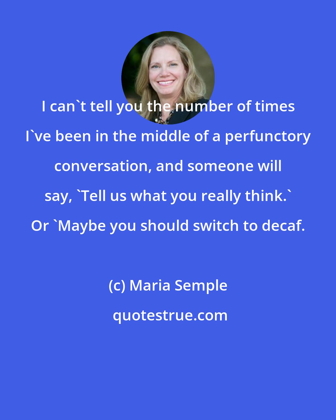 Maria Semple: I can't tell you the number of times I've been in the middle of a perfunctory conversation, and someone will say, 'Tell us what you really think.' Or 'Maybe you should switch to decaf.