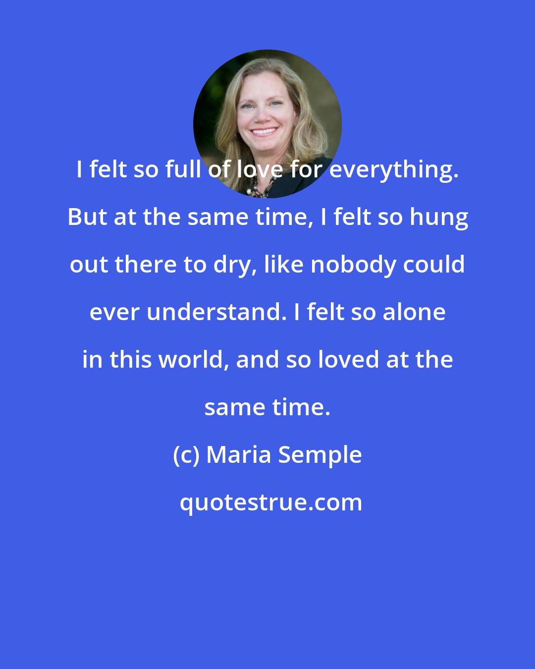 Maria Semple: I felt so full of love for everything. But at the same time, I felt so hung out there to dry, like nobody could ever understand. I felt so alone in this world, and so loved at the same time.