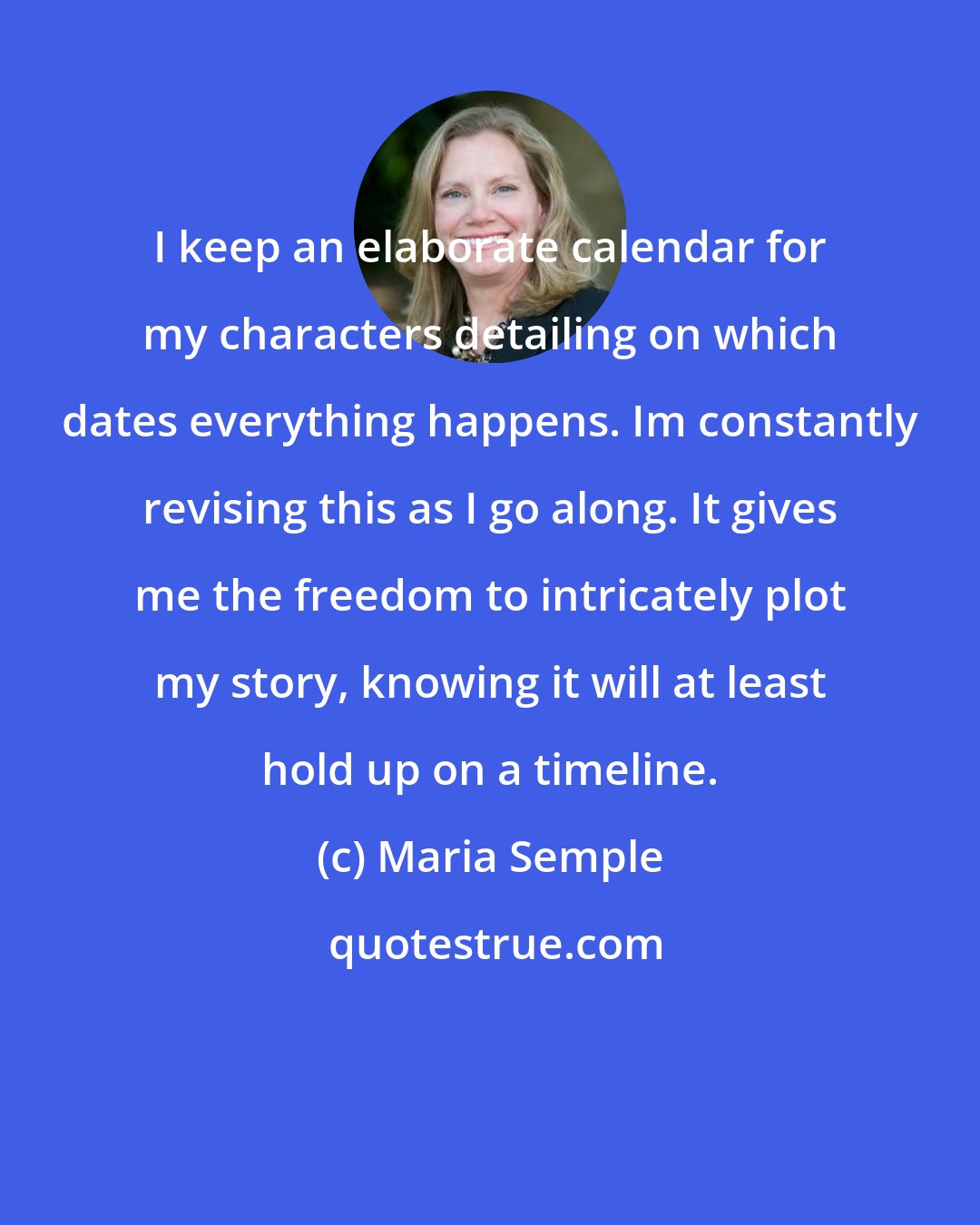 Maria Semple: I keep an elaborate calendar for my characters detailing on which dates everything happens. Im constantly revising this as I go along. It gives me the freedom to intricately plot my story, knowing it will at least hold up on a timeline.