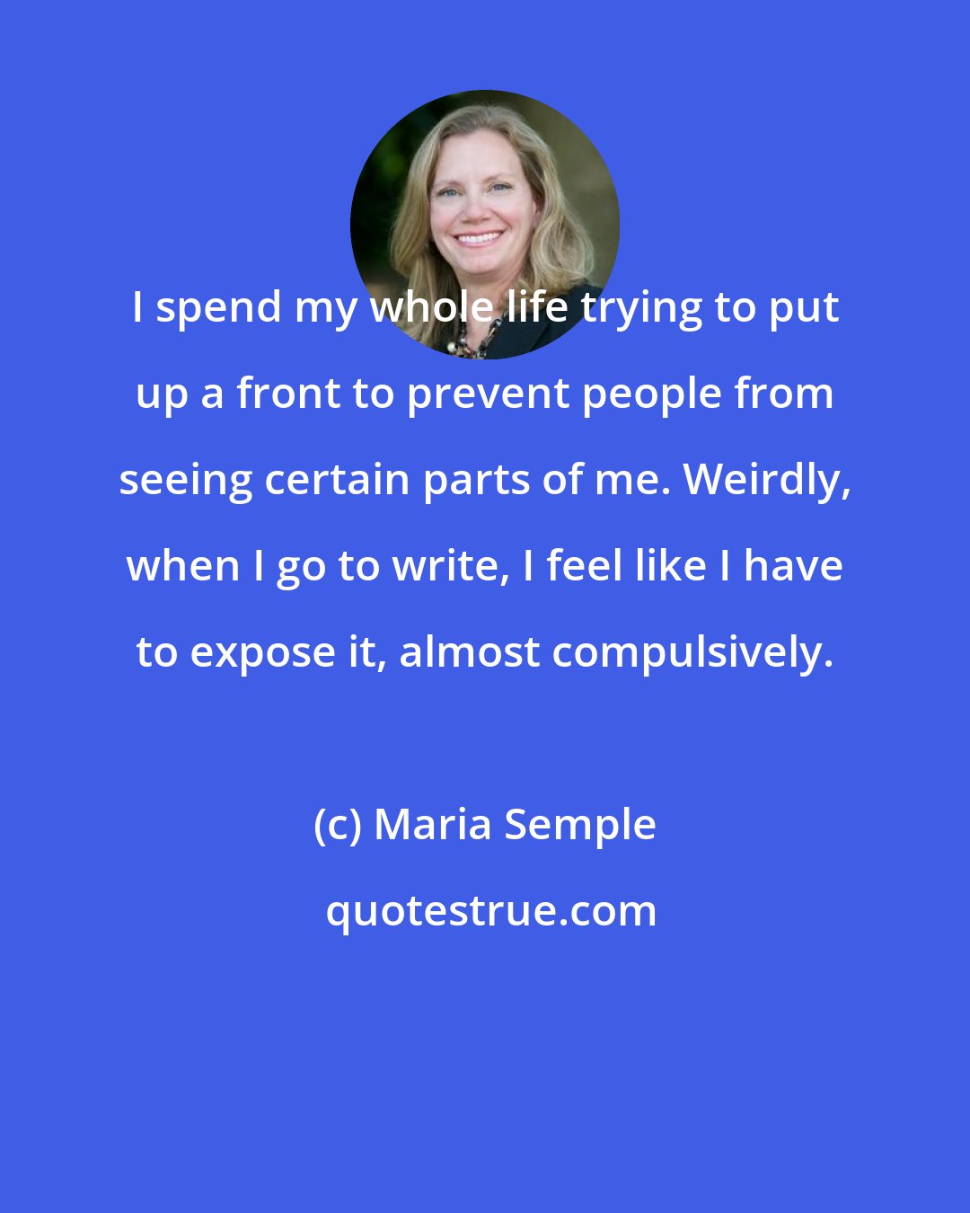 Maria Semple: I spend my whole life trying to put up a front to prevent people from seeing certain parts of me. Weirdly, when I go to write, I feel like I have to expose it, almost compulsively.