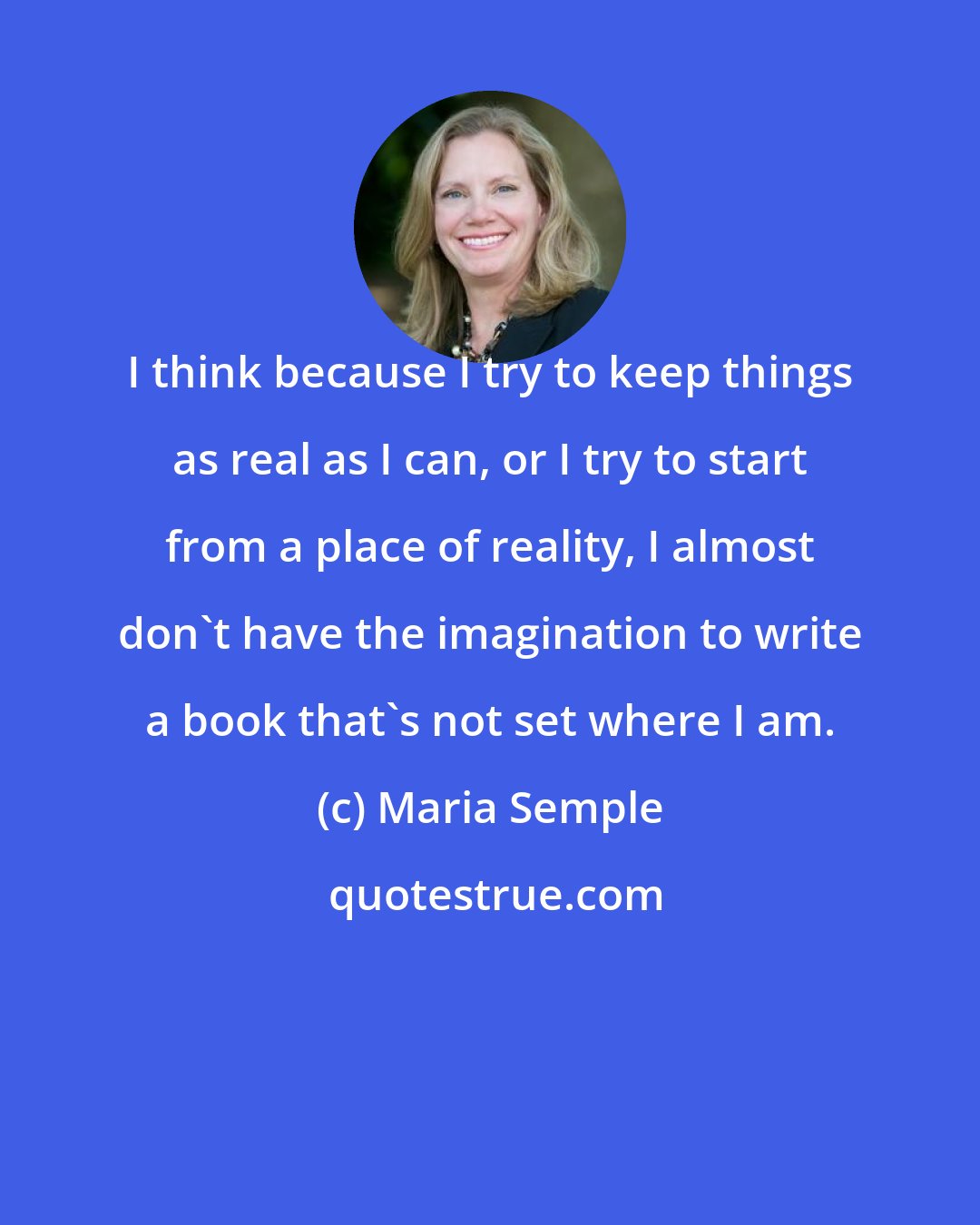 Maria Semple: I think because I try to keep things as real as I can, or I try to start from a place of reality, I almost don't have the imagination to write a book that's not set where I am.