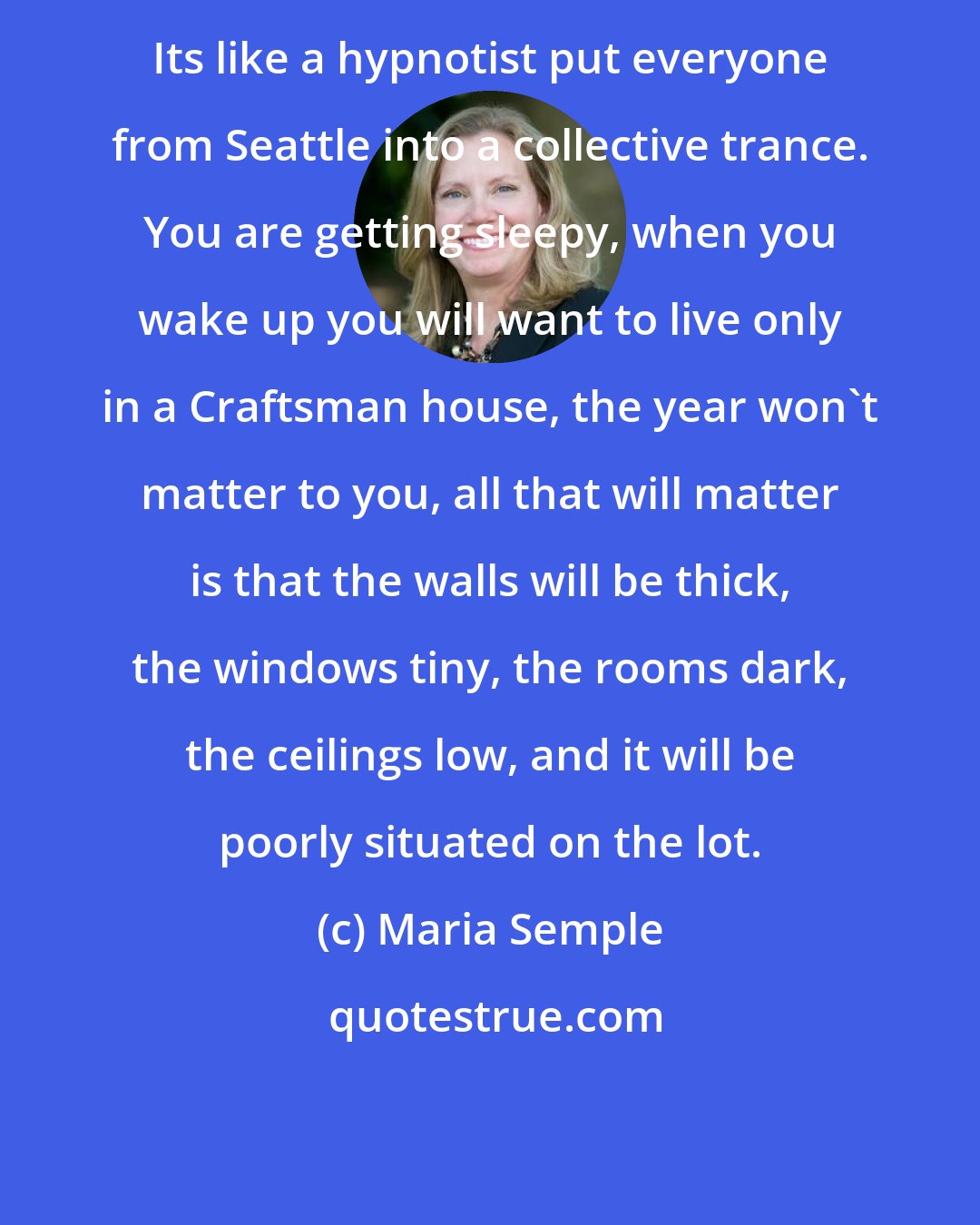 Maria Semple: Its like a hypnotist put everyone from Seattle into a collective trance. You are getting sleepy, when you wake up you will want to live only in a Craftsman house, the year won't matter to you, all that will matter is that the walls will be thick, the windows tiny, the rooms dark, the ceilings low, and it will be poorly situated on the lot.