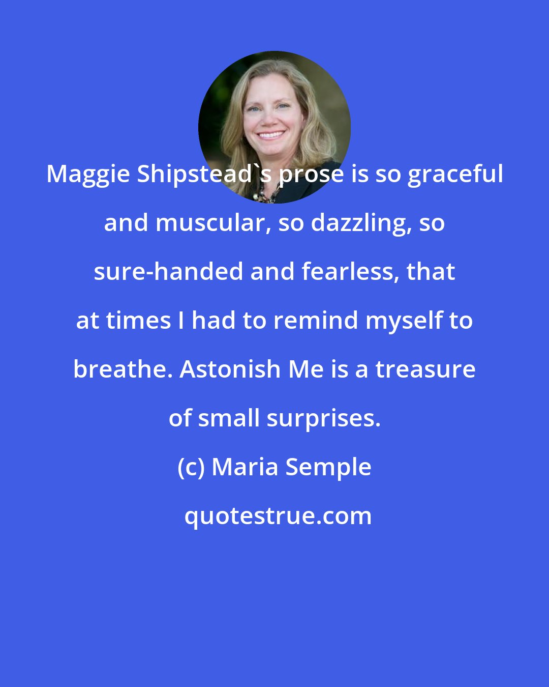 Maria Semple: Maggie Shipstead's prose is so graceful and muscular, so dazzling, so sure-handed and fearless, that at times I had to remind myself to breathe. Astonish Me is a treasure of small surprises.