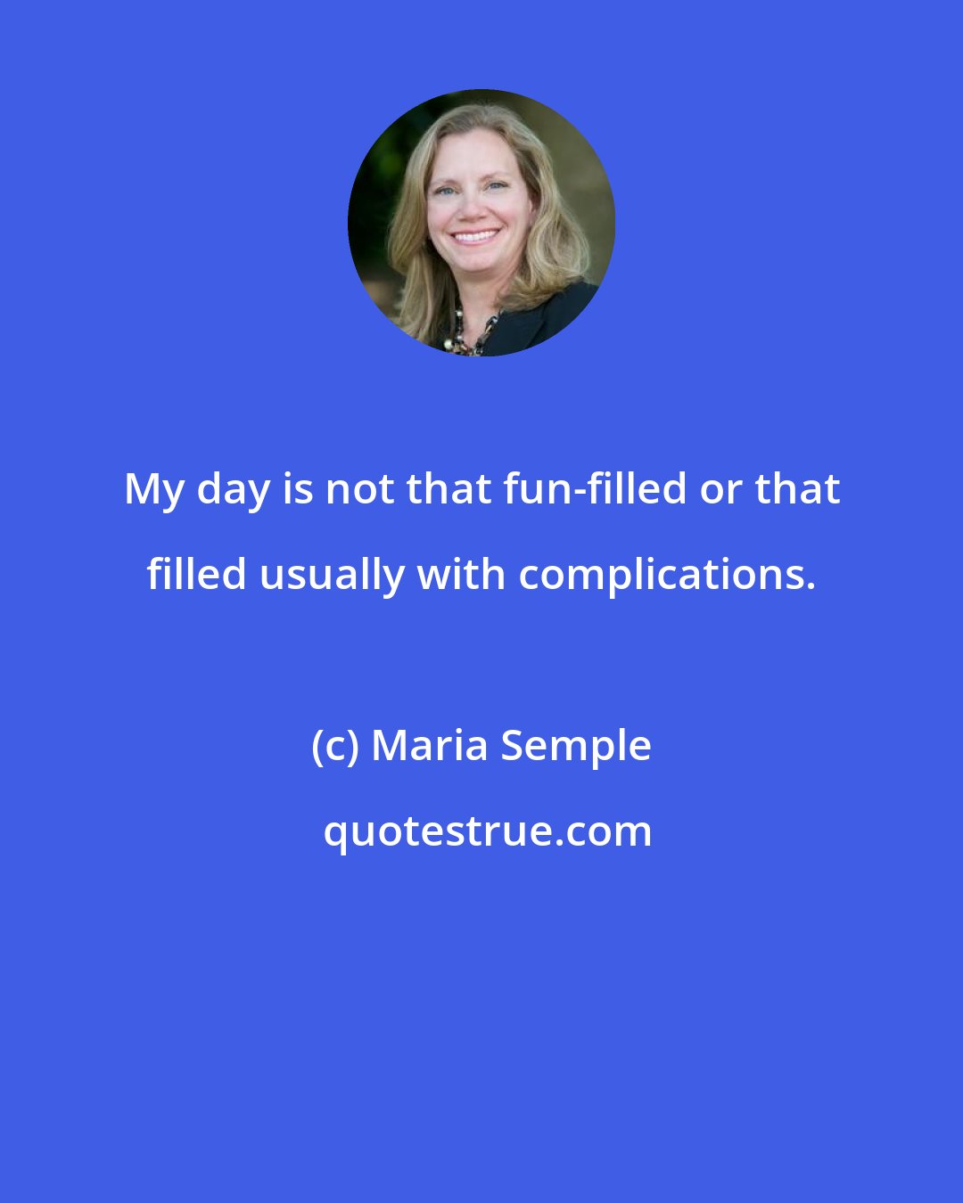 Maria Semple: My day is not that fun-filled or that filled usually with complications.